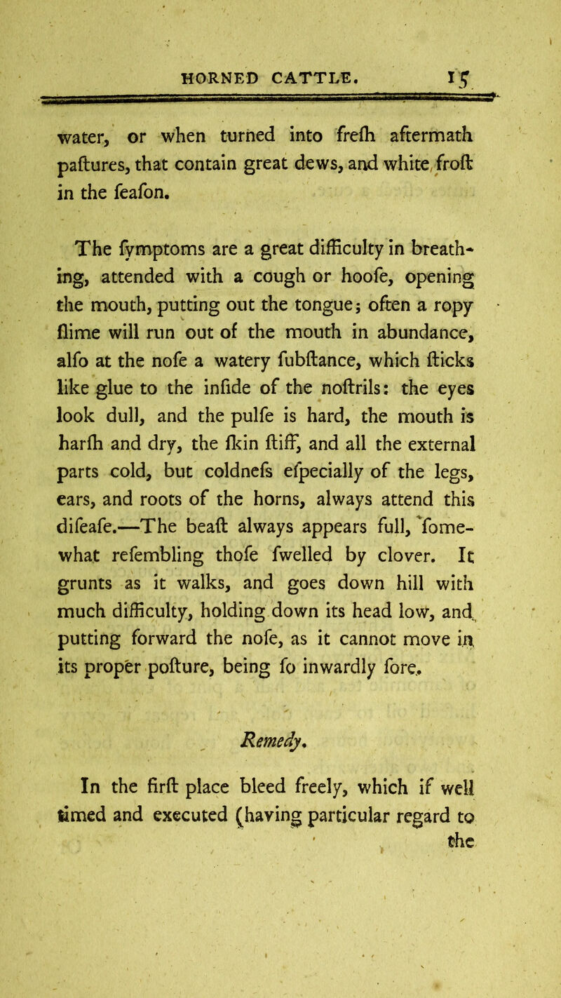 . !, r, , sssssssss' .'. water, or when turned into frefh aftermath paftures, that contain great dews, and white, froft in the feafon. The fymptoms are a great difficulty in breath- ing, attended with a cough or hoofe, opening the mouth, putting out the tongue; often a ropy (lime will run out of the mouth in abundance, alfo at the nofe a watery fubftance, which flicks like glue to the infide of the noflrils: the eyes look dull, and the pulfe is hard, the mouth is harfh and dry, the flrin ftiff, and all the external parts cold, but coldnefs efpecially of the legs, ears, and roots of the horns, always attend this difeafe.—The bead always appears full, Yome- what refembling thofe fwelled by clover. It grunts as it walks, and goes down hill with much difficulty, holding down its head low, and putting forward the nofe, as it cannot move in, its proper pofture, being fo inwardly fore.. Remedy. In the firfl place bleed freely, which if well timed and executed (having particular regard to the