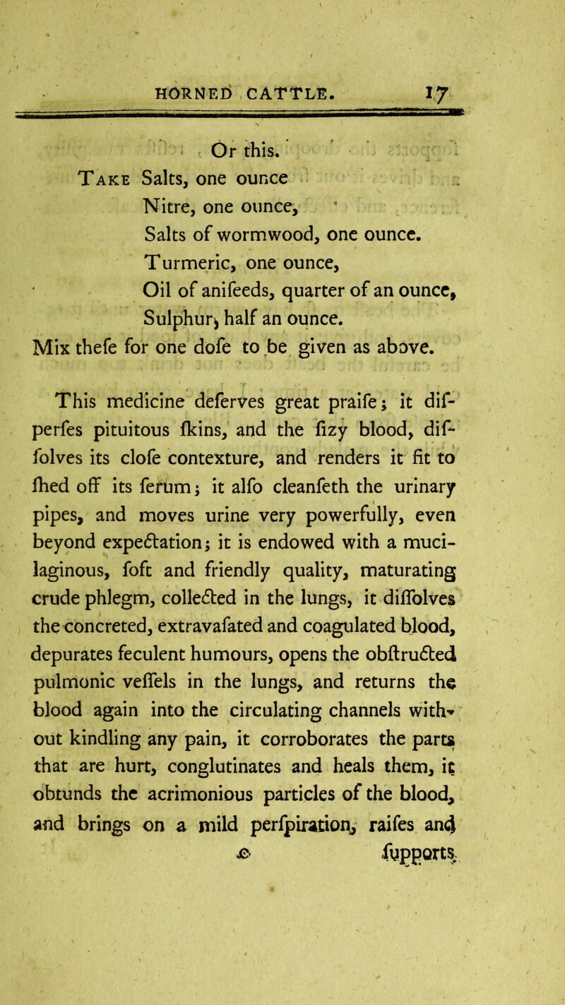 Or this. Take Salts, one ounce Nitre, one ounce. Salts of wormwood, one ounce. Turmeric, one ounce. Oil of anifeeds, quarter of an ounce, t Sulphur^ half an ounce. Mix thefe for one dofe to be given as above. . » i .. _t. This medicine deferves great praife; it dif- perfes pituitous fkins, and the fizy blood, dif- folves its clofe contexture, and renders it fit to fhed off its ferum; it alfo cleanfeth the urinary pipes, and moves urine very powerfully, even beyond expedition; it is endowed with a muci- laginous, foft and friendly quality, maturating crude phlegm, colledted in the lungs, it diffolves the concreted, extravafated and coagulated blood, depurates feculent humours, opens the obftrudted pulmonic veffels in the lungs, and returns the blood again into the circulating channels with* out kindling any pain, it corroborates the parts that are hurt, conglutinates and heals them, it obtunds the acrimonious particles of the blood, and brings on a mild perfpiration, raifes and & fggpQrts