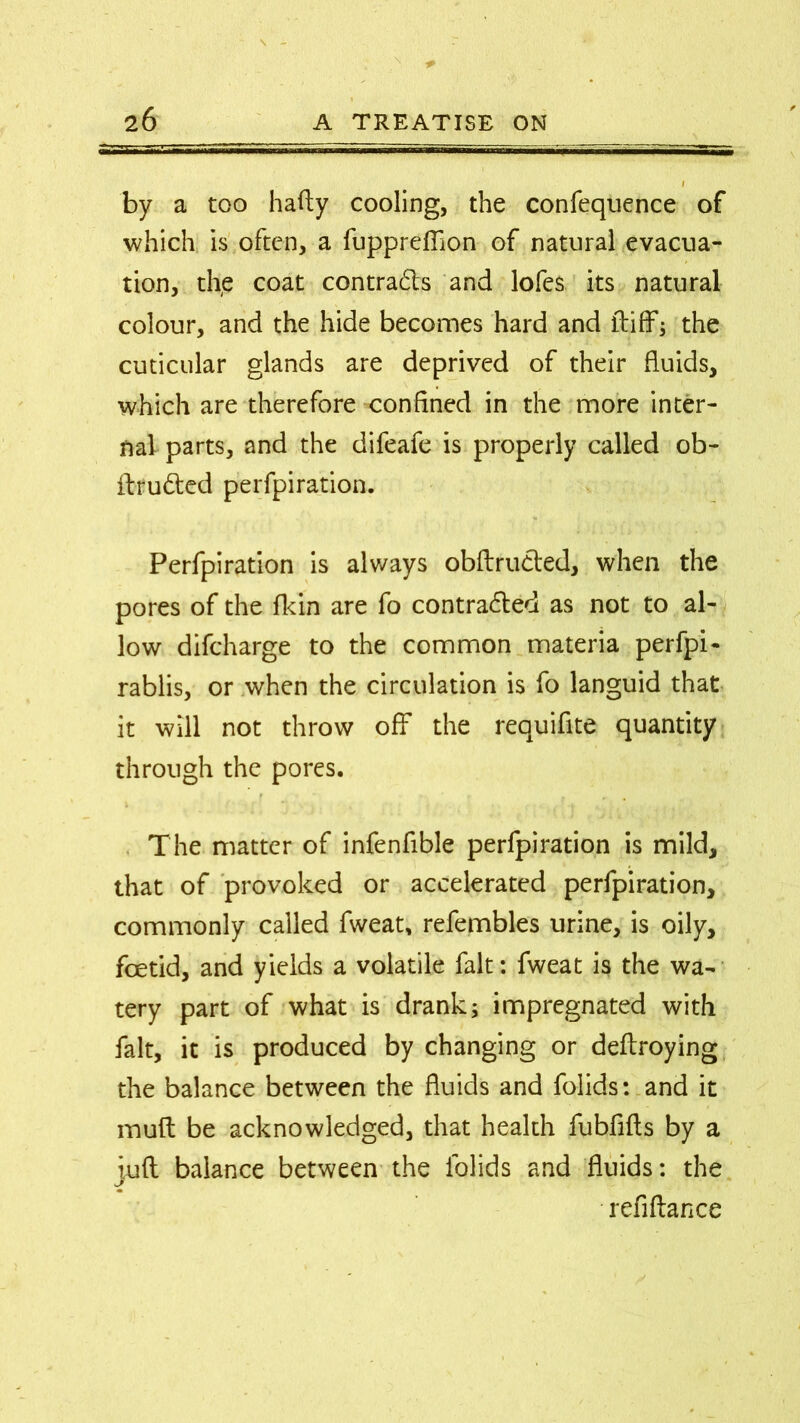 by a too hafty cooling, the confequence of which is often, a fuppreffion of natural evacua- tion, the coat contra&s and lofes its natural colour, and the hide becomes hard and ftiff; the cuticular glands are deprived of their fluids, which are therefore confined in the more inter- nal parts, and the difeafe is properly called ob- ftru&ed perfpiration. Perforation is always obftrudted, when the pores of the {kin are fo contracted as not to al- low difcharge to the common materia perfpi- rablis, or when the circulation is fo languid that it will not throw off the reauifite quantity through the pores. The matter of infenfible perfpiration is mild, that of provoked or accelerated perfpiration, commonly called fweat, refembles urine, is oily, foetid, and yields a volatile fait: fweat is the wa- tery part of what is drank; impregnated with fait, it is produced by changing or deftroying the balance between the fluids and folids: and it mult be acknowledged, that health fubfifts by a iufl balance between the folids and fluids: the J refiftance