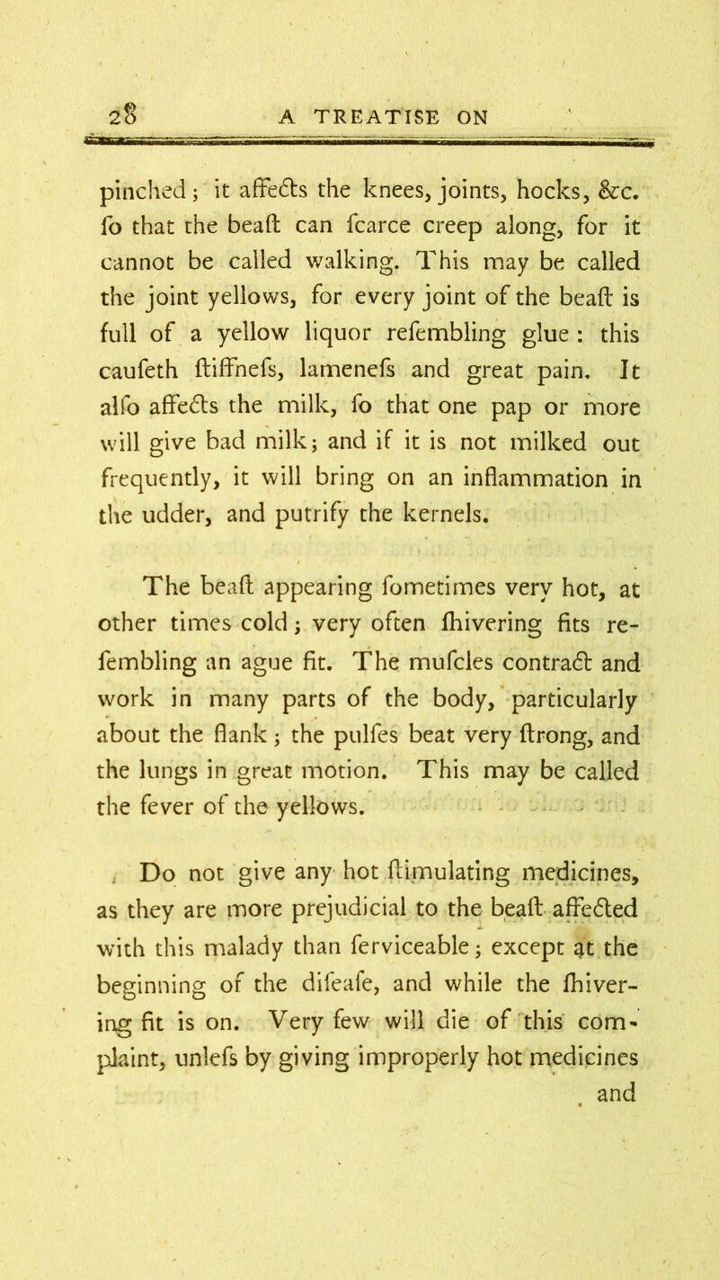 2$ A TREATISE ON pinched; it affedte the knees, joints, hocks, &c. ib that the bead can fcarce creep along, for it cannot be called walking. This may be called the joint yellows, for every joint of the bead is full of a yellow liquor refembling glue : this caufeth diffnefs, lamenefs and great pain. It alfo affe&s the milk, fo that one pap or more will give bad milk; and if it is not milked out frequently, it will bring on an inflammation in the udder, and putrify the kernels. The bead appearing fometimes very hot, at other times cold; very often fhivering fits re- fembling an ague fit. The mufcles contract and work in many parts of the body, particularly about the flank; the pulfes beat very drong, and the lungs in great motion. This may be called the fever of the yellows. Do not give any hot dimulating medicines, as they are more prejudicial to the bead aflfe&ed with this malady than ferviceable; except it the beginning of the difeafe, and while the fhiver- ing fit is on. Very few will die of this com* plaint, unlefs by giving improperly hot medicines and