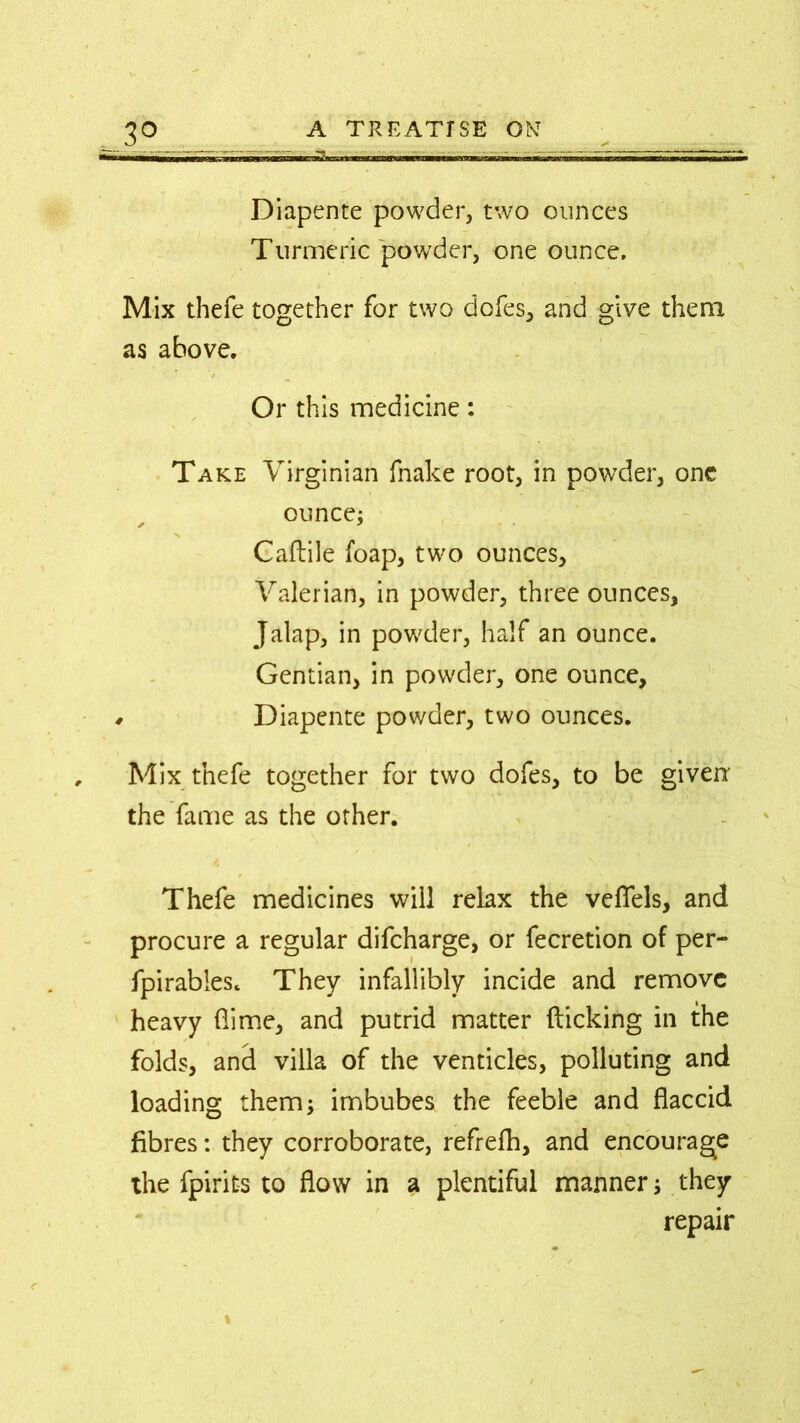 Diapente powder, two ounces Turmeric powder, one ounce. Mix thefe together for two dofes, and give them as above. Or this medicine: Take Virginian fnake root, in powder, one ounce; Caftile foap, two ounces. Valerian, in powder, three ounces, Jalap, in powder, half an ounce. Gentian, in powder, one ounce, r Diapente powder, two ounces. Mix thefe together for two dofes, to be given the fame as the other. Thefe medicines will relax the veflels, and procure a regular difeharge, or fecretion of per- fpirabies. They infallibly incide and remove heavy (lime, and putrid matter flicking in the folds, and villa of the venticles, polluting and loading them; imbubes the feeble and flaccid fibres: they corroborate, refrefh, and encourage the fpirits to flow in a plentiful manner; they repair