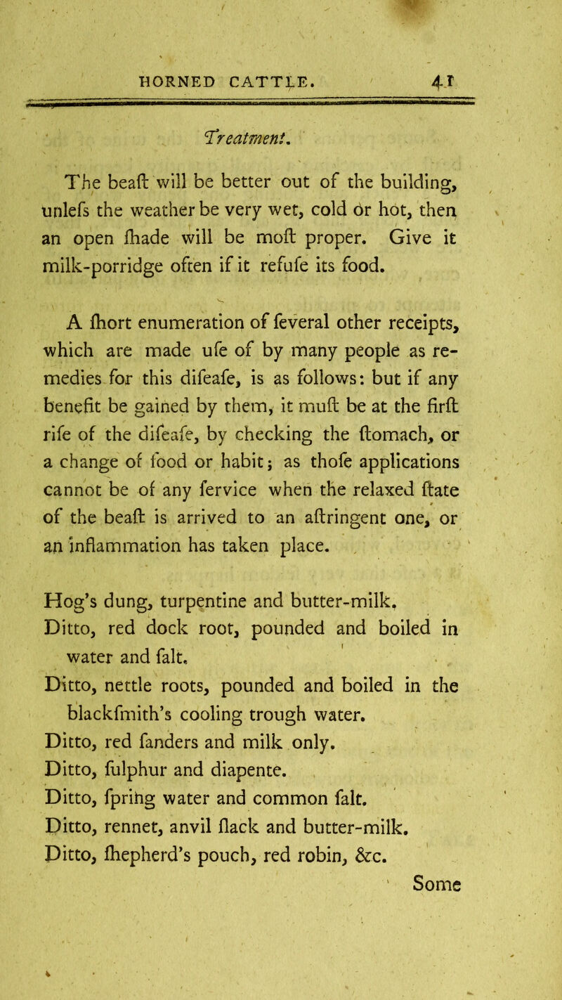 'Treatment* The bead will be better out of the building, unlefs the weather be very wet, cold Or hot, then v an open fhade will be moft proper. Give it milk-porridge often if it refufe its food. A fhort enumeration of feveral other receipts, which are made ufe of by many people as re- medies for this difeafe, is as follows: but if any benefit be gained by them, it mud be at the firft rife of the difeafe, by checking the domach, or a change of food or habit; as thofe applications cannot be of any fervice when the relaxed date » of the bead is arrived to an adringent one, or an inflammation has taken place. Hog’s dung, turpentine and butter-milk, Ditto, red dock root, pounded and boiled in water and fait. Ditto, nettle roots, pounded and boiled in the blackfmith’s cooling trough water. Ditto, red fanders and milk only. Ditto, fulphur and diapente. Ditto, fprihg water and common fait. Ditto, rennet, anvil flack and butter-milk. Ditto, fhepherd’s pouch, red robin, &c. ' Some