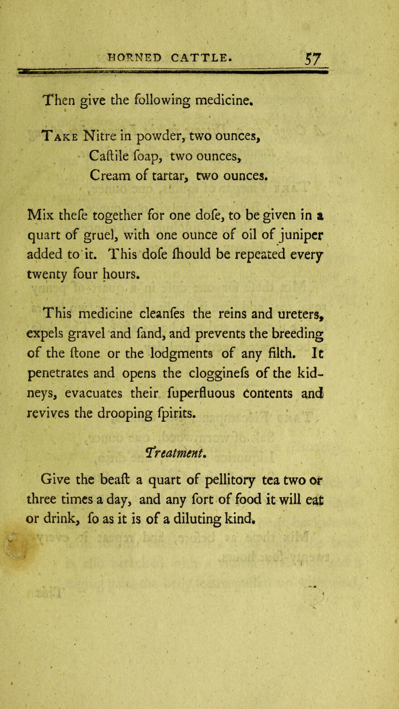 Then give the following medicine. Take Nitre in powder, two ounces, Caftile foap, two ounces. Cream of tartar, two ounces. Mix thefe together for one dofe, to be given in a quart of gruel, with one ounce of oil of juniper added to it. This dofe fhould be repeated every twenty four hours. This medicine cleanfes the reins and ureters, expels gravel and fand, and prevents the breeding of the (lone or the lodgments of any filth. It penetrates and opens the clogginefs of the kid- neys, evacuates their fuperfluous contents and revives the drooping fpirits. !treatment. Give the beaft a quart of pellitory tea two or three times a day, and any fort of food it will eat or drink, fo as it is of a diluting kind*