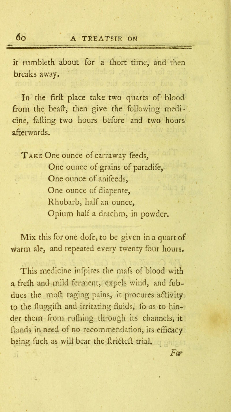 iBCStZZ^ it rumbleth about for a fliort time, and then breaks away. t 1 4 In the firfl place take two quarts of blood from the bead, then give the following medi- cine, failing two hours before and two hours afterwards. Take One ounce of carraway feeds. One ounce of grains of paradife. One ounce of anifeeds, One ounce of diapente, Rhubarb, half an ounce. Opium half a drachm, in powder. Mix this for one dofe,,to be given in a quart of warm ale, and repeated every twenty four hours. This medicine infpires the mafs of blood with a frefh and mild ferment, expels wind, and fub- dues the moil raging pains, it procures activity to the iluggifh and irritating fluids, fo as to hin- der them from rufhing through its channels, it Hands in need of no recommendation, its efficacy being fuch as will bear the drifted. trial. Far