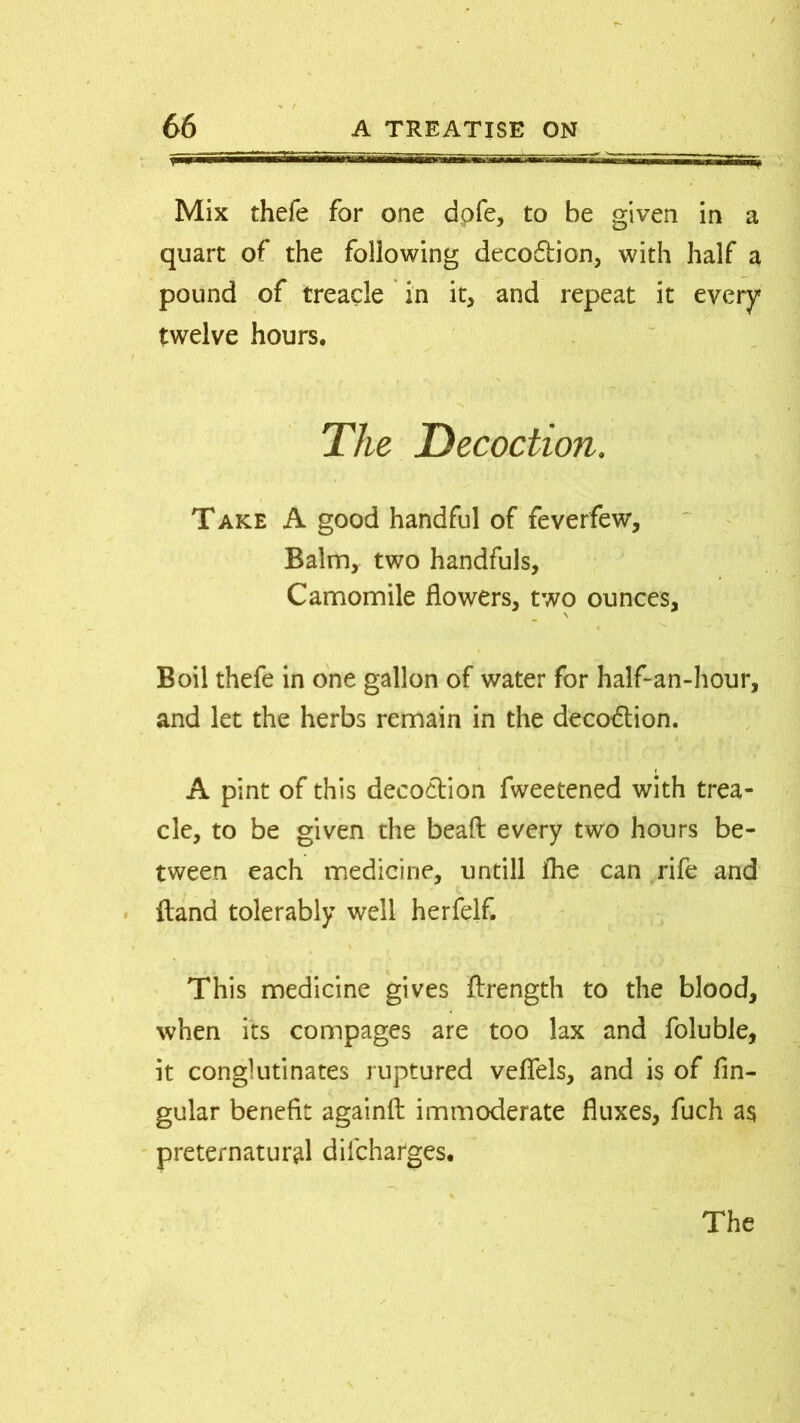 Mix thefe for one dofe, to be given in a quart of the following decodtion, with half a pound of treacle in it, and repeat it every twelve hours. The Decoction. Take A good handful of feverfew. Balm, two handfuls. Camomile flowers, two ounces. Boil thefe in one gallon of water for half-an-hour, and let the herbs remain in the deco&ion. i A pint of this decoction fweetened with trea- cle, to be given the bead every two hours be- tween each medicine, untill fhe can rife and {land tolerably well herfelf. This medicine gives ftrength to the blood, when its compages are too lax and foluble, it conglutinates ruptured veflels, and is of fin- gular benefit againfi: immoderate fluxes, fuch a$ preternatural diicharges.