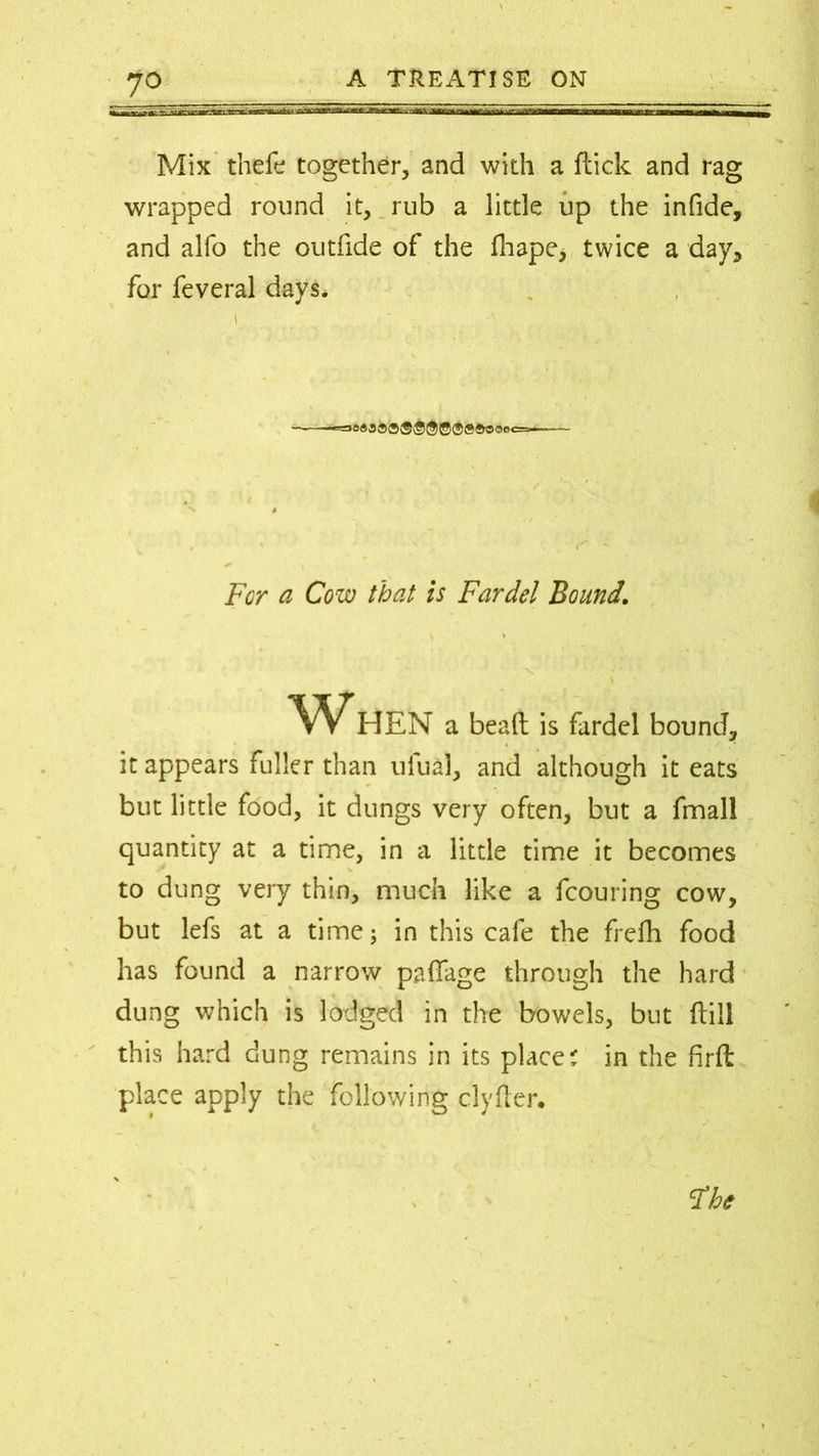 Mix thefe together, and with a flick and rag wrapped round it, rub a little up the infide, and alfo the outfide of the fhape, twice a day, for feveral days, i r ~ - For a Cow that is Fardel Bound. When a bead is fardel bound, it appears fuller than ulual, and although it eats but little food, it dungs very often, but a fmall quantity at a time, in a little time it becomes to dung very thin, much like a fcouring cow, but lefs at a time; in this cafe the frefh food has found a narrow paflfage through the hard dung which is lodged in the bowels, but dill this hard dung remains in its place? in the firft place apply the following clyfter.