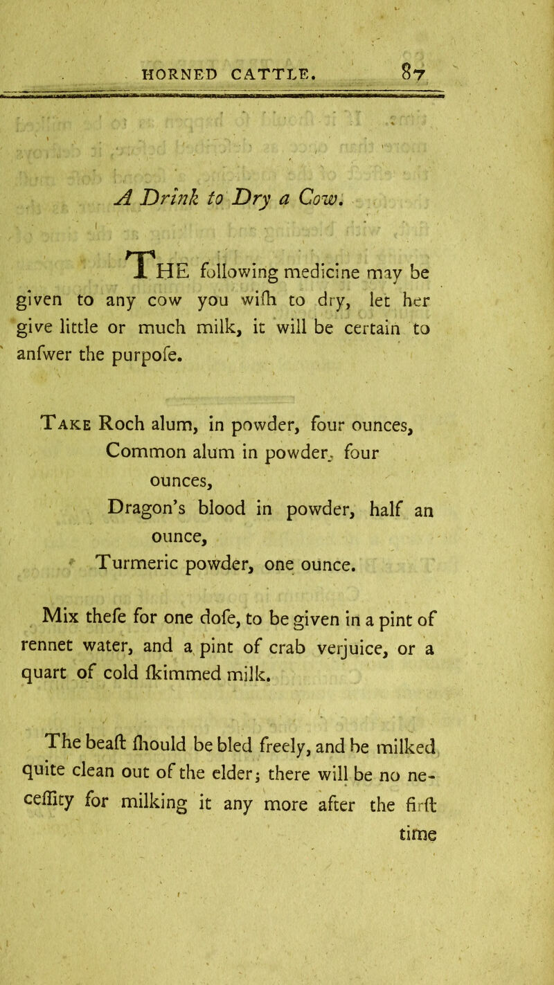 A Drink to Dry a Cow. np X HE following medicine may be given to any cow you wifh to dry, let her give little or much milk, it will be certain to anfwer the purpofe. Take Roch alum, in powder, four ounces, Common alum in powder., four ounces. Dragon’s blood in powder, half an ounce. Turmeric powder, one ounce. Mix thefe for one dofe, to be given in a pint of rennet water, and a pint of crab verjuice, or a quart of cold lkimmed milk. The bead Ihould be bled freely, and be milked quite clean out of the elder 3 there will be no ne- ceffity for milking it any more after the firft time