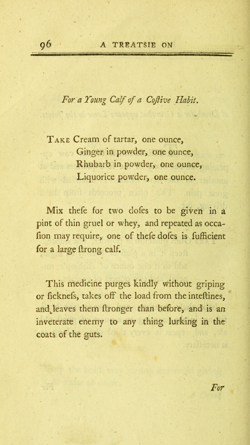 ( 96 A TREATSIE ON For a Young Calf of a Coftive Habit. Take Cream of tartar, one ounce. Ginger in powder, one ounce. Rhubarb in powder, one ounce, Liquorice powder, one ounce. Mix thefe for two dofes to be given in a pint of thin gruel or whey, and repeated as occa- fion may require, one of thefe dofes is fufficient for a large flrong calf. This medicine purges kindly without griping or ficknefs, takes off the load from the inteftines, andjeaves them Wronger than before, and is an inveterate enemy to any thing lurking in the coats of the guts.