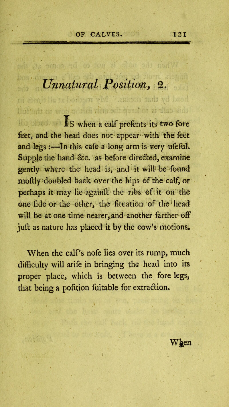 , - ' Unnatural Position, 2. « ' - i. 1 , - . • - , -.» • . , f a * ' ; , * t • '' ' 1 Is when a calf prefents its two fore feet, and the head does not appear with the feet and legs:—In this cafe a long arm is very ufeful. Supple the hand &c. as before diredted, examine gently where the head is, and it will be found moftly doubled back over the hips 6f the calf, or perhaps it may lie againft the ribs of it on the one fide or the other, the lituation of the head will be at one time nearer, and another farther off juft as nature has placed it by the cow’s motions. When the calf’s nofe lies over its rump, much difficulty will arife in bringing the head into its proper place, which is between the fore legs, that being a pofition fuitable for extradtion. . > W ken ■ ■ 1 N ,