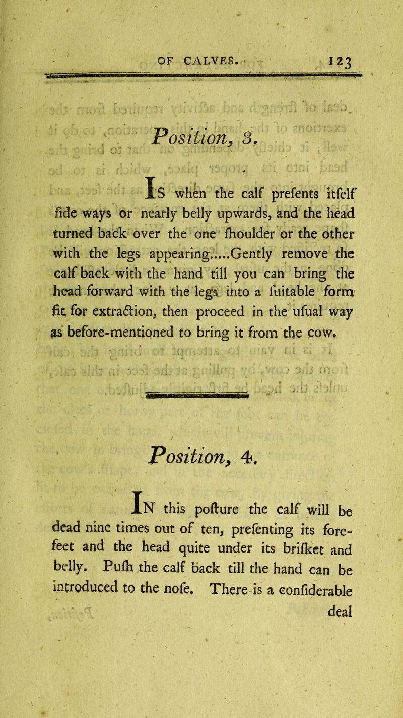 Position, 3, Is when the calf prefents itfelf fide ways or nearly belly upwards, and the head turned back over the one fhoulder or the other with the legs appearing.....Gently remove the calf back with the hand till you can bring the head forward with the legs, into a fuitable form fit, for extraction, then proceed in the ufual way as before-mentioned to bring it from the cow, • ' , ... *• . f f' * . / ; j fi) • ' . 1 , ri . * 1 T I t, . _ Position, 4. In this pofture the calf will be dead nine times out of ten, prefenting its fore- feet and the head quite under its brifket and belly. Pufh the calf back till the hand can be introduced to the nofe. There is a eonfiderable deal