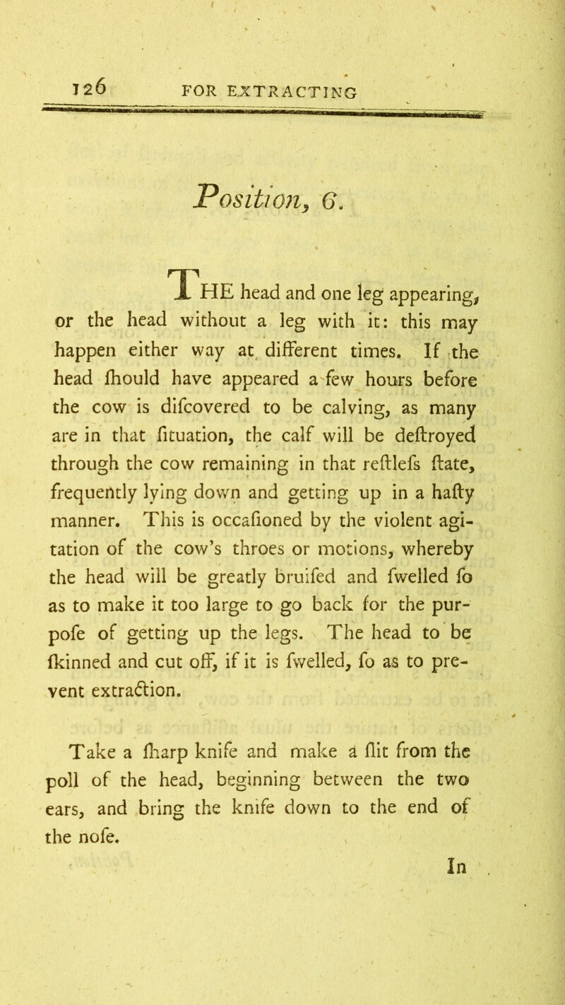 Position, 6. The head and one leg appearing, or the head without a leg with it: this may happen either way at different times. If the head fhould have appeared a few hours before the cow is difcovered to be calving, as many are in that fituation, the calf will be deftroyed through the cow remaining in that reftlefs (late, frequently lying down and getting up in a hafty manner. This is occafioned by the violent agi- tation of the cow’s throes or motions, whereby the head will be greatly bruifed and fwelled fo as to make it too large to go back for the pur- pofe of getting up the legs. The head to be fkinned and cut off, if it is fwelled, fo as to pre- vent extra&ion. Take a fharp knife and make a flit from the poll of the head, beginning between the two ears, and bring the knife down to the end of the nofe. In