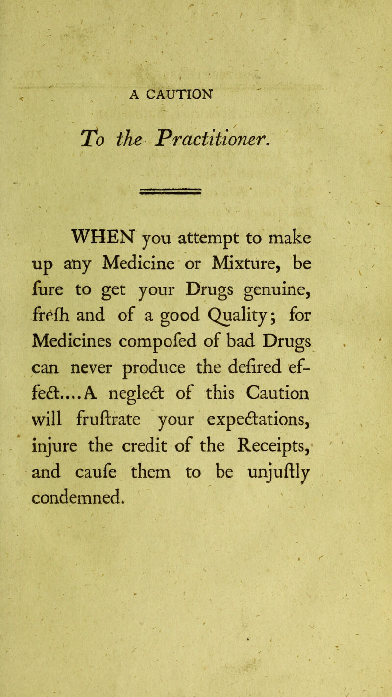 A CAUTION ■ r To the Practitioner. WHEN you attempt to make up any Medicine or Mixture, be fure to get your Drugs genuine, frefh and of a good Quality; for Medicines compofed of bad Drugs can never produce the defired ef- fect.... A. negleCt of this Caution will fruftrate your expectations, injure the credit of the Receipts, and caufe them to be unjuftly condemned.