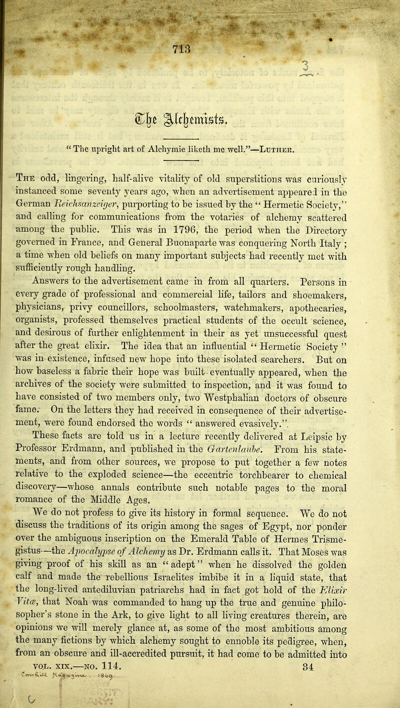 die ^Icljcmisfs. “ The upright art of Alchymie liketli me well.”—Luther. The odd, lingering, half-alive vitality of old superstitions was curiously instanced some seventy years ago, when an advertisement appeared in the German Reicltsanzeiger, purporting to be issued by the “ Hermetic Society,” and calling for communications from the votaries of alchemy scattered among the public. This was in 1796, the period when the Directory governed in France, and General Buonaparte was conquering North Italy ; a time when old beliefs on many important subjects had recently met with sufficiently rough handling. Answers to the advertisement came in from all quarters. Persons in every grade of professional and commercial life, tailors and shoemakers, physicians, privy councillors, schoolmasters, watchmakers, apothecaries, organists, professed themselves practical students of the occult science, and desirous of further enlightenment in their as yet unsuccessful quest after the great elixir. The idea that an influential “ Hermetic Society ” was in existence, infused new hope into these isolated searchers. But on how baseless a fabric their hope was built eventually appeared, when the archives of the society were submitted to inspection, and it was found to have consisted of two members only, two Westphalian doctors of obscure fame. On the letters they had received in consequence of their advertise- ment, were found endorsed the words “ answered evasively.”. These facts are told us in a lecture recently delivered at Leipsic by Professor Erdmann, and published in the Gartenlaube. From his state- ments, and from other sources, we propose to put together a few notes relative to the exploded science—the eccentric torchbearer to chemical discovery—whose annals contribute such notable pages to the moral romance of the Middle Ages. We do not profess to give its history in formal sequence. We do not discuss the traditions of its origin among the sages of Egypt, nor ponder over the ambiguous inscription on the Emerald Table of Hermes Trisme- gistus—the Apocalypse of Alch emy as Dr. Erdmann calls it. That Moses was giving proof of his skill as an “adept” when he dissolved the golden calf and made the rebellious Israelites imbibe it in a liquid state, that the long-lived antediluvian patriarchs had in fact got hold of the Elixir Vita, that Noah was commanded to hang up the true and genuine philo- sopher’s stone in the Ark, to give light to all living creatures therein, are opinions we will merely glance at, as some of the most ambitious among the many fictions by which alchemy sought to ennoble its pedigree, when, from an obscure and ill-accredited pursuit, it had come to be admitted into von. xix.—no. 114. 34 darvi C/