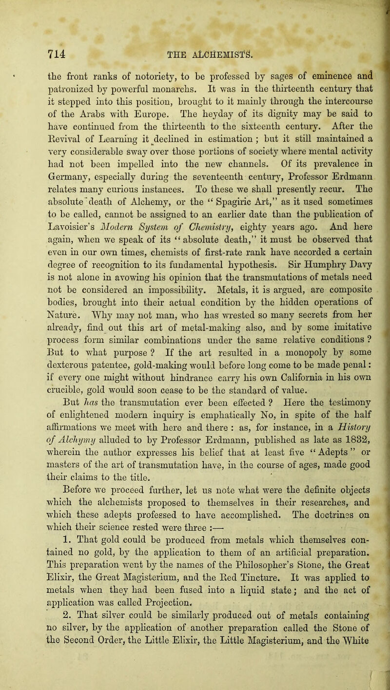 the front ranks of notoriety, to be professed by sages of eminence and patronized by powerful monarchs. It was in the thirteenth century that it stepped into this position, brought to it mainly through the intercourse of the Arabs with Europe. The heyday of its dignity may be said to have continued from the thirteenth to the sixteenth century. After the Revival of Learning it declined in estimation ; hut it still maintained a very considerable sway over those portions of society where mental activity had not been impelled into the new channels. Of its prevalence in Germany, especially during the seventeenth century, Professor Erdmann relates many curious instances. To these we shall presently recur. The absolute'death of Alchemy, or the “ Spagiric Art,” as it used sometimes to he called, cannot he assigned to an earlier date than the publication of Lavoisier’s Modern System of Chemistry, eighty years ago. And here again, when we speak of its “absolute death,” it must be observed that even in our owm times, chemists of first-rate rank have accorded a certain degree of recognition to its fundamental hypothesis. Sir Humphry Davy is not alone in avowing his opinion that the transmutations of metals need not be considered an impossibility. Metals, it is argued, are composite bodies, brought into their actual condition by the hidden operations of Nature. Why may not man, who has wrested so many secrets from her already, find out this art of metal-making also, and by some imitative process form similar combinations under the same relative conditions ? But to what purpose ? If the art resulted in a monopoly by some dexterous patentee, gold-making would before long come to he made penal: if every one might without hindrance carry his own California in his own crucible, gold would soon cease to be the standard of value. But has the transmutation ever been effected ? Here the testimony of enlightened modern inquiry is emphatically No, in spite of the half affirmations we meet with here and there : as, for instance, in a History of Alcliymy alluded to by Professor Erdmann, published as late as 1832, wherein the author expresses his belief that at least five “ Adepts ” or masters of the art of transmutation have, in the course of ages, made good their claims to the title. Before we proceed further, let us note what were the definite objects which the alchemists proposed to themselves in their researches, and which these adepts professed to have accomplished. The doctrines on which their science rested were three :— 1. That gold could be produced from metals which themselves con- tained no gold, by the application to them of an artificial preparation. This preparation went by the names of the Philosopher’s Stone, the Great Elixir, the Great Magisterium, and the Red Tincture. It was applied to metals when they had been fused into a liquid state; and the act of application was called Projection. 2. That silver could be similarly produced out of metals containing no silver, by the application of another preparation called the Stone of the Second Order, the Little Elixir, the Little Magisterium, and the White