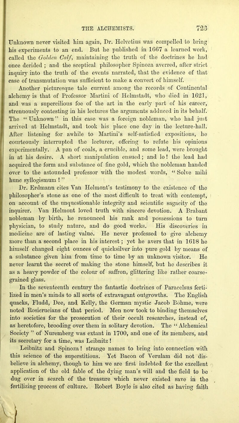 Unknown never visited him again, Dr. Helvetius was compelled to bring his experiments to an end. But he published in 1G67 a learned work, called the Golden Calf, maintaining the truth of the doctrines he had once derided ; and the sceptical philosopher Spinoza averred, after strict inquiry into the truth of the events narrated, that the evidence of that case of transmutation was sufficient to make a convert of himself. Another picturesque tale current among the records of Continental alchemy is that of Professor Martini of Helmstadt, who died in 1621, and was a supercilious foe of the art in the early part of his career, strenuously contesting in his lectures the arguments adduced in its behalf. The “Unknown” in this case was a foreign nobleman, who had just arrived at Helmstadt, and took his place one day in the lecture-hall. After listening for awhile to Martini’s self-satisfied expositions, be courteously interrupted the lecturer, offering to refute his opinions j experimentally. A pan of coals, a crucible, and some lead, were brought in at his desire. A short manipulation ensued; and lo ! the lead had acquired the form and substance of fine gold, which the nobleman handed over to the astounded professor with the modest words, “ Solve mihi hunc syllogismum ! ” Dr. Erdmann cites Van Helmont’s testimony to the existence of the philosopher’s stone as one of the most difficult to treat with contempt, on account of the unquestionable integrity and scientific sagacity of the inquirer. Van Helmont loved truth with sincere devotion. A Brabant nobleman by birth, he renounced his rank and possessions to turn physician, to study nature, and do good works. His discoveries in medicine are of lasting value. He never professed to give alchemy more than a second place in his interest ; yet he avers that in 1618 he himself changed eight ounces of quicksilver into pure gold by means of a substance given him from time to time by an unknown visitor. He never learnt the secret of making the stone himself, but he describes it as a heavy powder of the colour of saffron, glittering like rather coarse- grained glass. In the seventeenth century the fantastic doctrines of Paracelsus ferti- lized in men’s minds to all sorts of extravagant outgrowths. The English quacks, Fludd, Dee, and Kelly, the German mystic Jacob Bbhme, were noted Rosicrucians of that period. Men now took to binding themselves into societies for the prosecution of their occult researches, instead of, as heretofore, brooding over them in solitary devotion. The “Alchemical Society ” of Nuremberg was extant in 1700, and one of its members, and its secretary for a time, was Leibnitz ! Leibnitz and Spinoza ! strange names to bring into connection with this science of the superstitious. Yet Bacon of Verulam did not dis- believe in alchemy, though to him we are first indebted for the excellent application of the old fable of the dying man’s will and the field to be dug over in search of the treasure which never existed save in the fertilizing process of culture. Robert Boyle is also cited as having faith