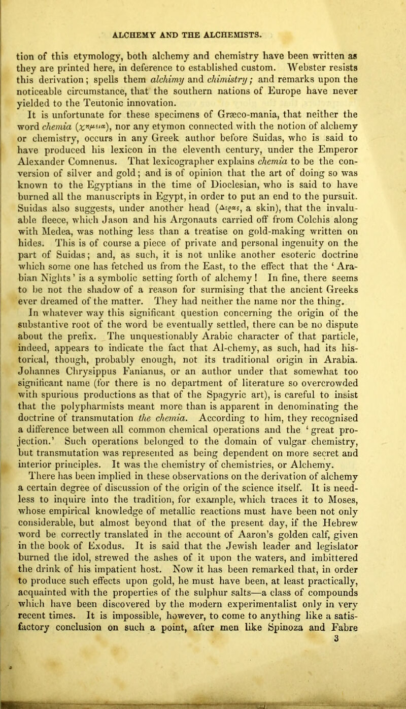 tion of this etymology, both alchemy and chemistry have been wi-itten as they are printed here, in deference to established custom. Webster resists this derivation; spells them alchimy and chimistry; and remarks upon the noticeable circumstance, that the southern nations of Europe have never yielded to the Teutonic innovation. It is unfortunate for these specimens of Gra;co-mania, that neither the word chemia nor any etymon connected with the notion of alchemy or chemistry, occurs in any Greek author before Suidas, who is said to have produced his lexicon in the eleventh century, under the Emperor Alexander Comnenus. That lexicographer explains chemia to be the con- version of silver and gold; and is of opinion that the art of doing so was known to the Egyptians in the time of Dioclesian, who is said to have burned all the manuscripts in Egypt, in order to put an end to the pursuit. Suidas also suggests, under another head a skin), that the invalu- able fleece, which Jason and his Argonauts carried off from Colchis along with Medea, was nothing less than a treatise on gold-making written on hides. This is of course a piece of private and personal ingenuity on the part of Suidas; and, as such, it is not unlike another esoteric doctrine which some one has fetched us from the East, to the effect that the ‘ Ara- bian Nights’ is a symbolic setting forth of alchemy ! In fine, there seems to be not the shadow of a reason for surmising that the ancient Greeks ever dreamed of the matter. They had neither the name nor the thing. In whatever way this significant question concerning the origin of the substantive root of the word be eventually settled, there can be no dLspute about the prefix. The unquestionably Arabic character of that particle, indeed, appears to indicate the fact that Al-chemy, as such, had its his- torical, though, probably enough, not its traditional origin in Arabia. Johannes Chrysippus Fanianus, or an author under that somewhat too significant name (for there is no department of literature so overcrowded with spurious productions as that of the Spagyric art), is careful to insist that the polypharinists meant more than is apparent in denominating the doctrine of transmutation the chemia. According to him, they recognised a difference between all common chemical operations and the ‘ great pro- jection.’ Such operations belonged to the domain of vulgar chemistry, but transmutation was represented as being dependent on more secret and interior principles. It was the chemistry of chemistries, or Alchemy. There has been implied in these observations on the derivation of alchemy a certain degree of discussion of the origin of the science itself. It is need- less to inquire into the tradition, for example, which traces it to Moses, whose empirical knowledge of metallic reactions must have been not only considerable, but almost beyond that of the present day, if the Hebrew word be correctly translated in the account of Aaron’s golden calf, given in the book of Exodus. It is said that the Jewish leader and legislator burned the idol, strewed the ashes of it upon the waters, and imbittered the drink of his impatient host. Now it has been remarked that, in order to produce such effects upon gold, he must have been, at least practically, acquainted with the properties of the sulphur salts—a cla.ss of compounds which have been discovered by the modern experimentalist only in very recent times. It is impossible, however, to come to anything like a satis- factory conclusion on such a point, after men like Bpinoza and Fabre