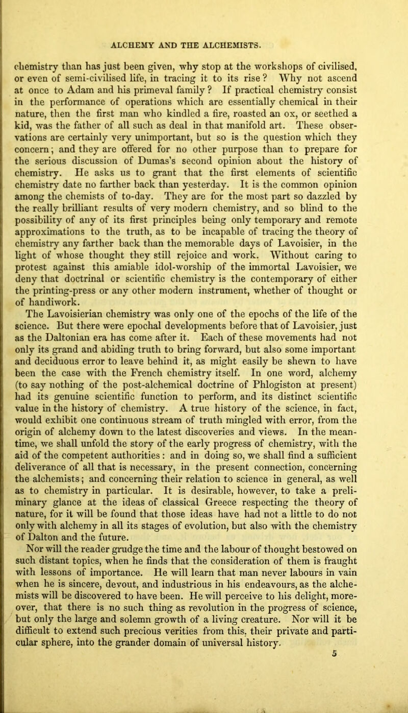 chemistry than has just been given, why stop at the workshops of civilised, or even of semi-civilised life, in tracing it to its rise ? Why not ascend at once to Adam and his primeval family ? If practical chemistry consist in the performance of operations which are essentially chemical in their nature, then the first man who kindled a fire, roasted an ox, or seethed a kid, was the father of all such as deal in that manifold art. These obser- vations are certainly very unimportant, but so is the question which they concern; and they are offered for no other purpose than to prepare for the serious discussion of Dumas’s second opinion about the history of chemistry. He asks us to grant that the first elements of scientific chemistry date no farther back than yesterday. It is the common opinion among the chemists of to-day. They are for the most part so dazzled by the really brilliant results of very modem chemistry, and so blind to the possibility of any of its first principles being only temporary and remote approximations to the truth, as to be incapable of tracing the theory of chemistry any farther back than the memorable days of Lavoisier, in the light of whose thought they still rejoice and work. Without caring to protest against this amiable idol-worship of the immortal Lavoisier, we deny that doctrinal or scientific chemistry is the contemporary of either the printing-press or any other modern instrument, whether of thought or of handiwork. The Lavoisierian chemistry was only one of the epochs of the life of the science. But there were epochal developments before that of Lavoisier, just as the Daltonian era has come after it. Each of these movements had not only its grand and abiding truth to bring forward, but also some important and deciduous error to leave behind it, as might easily be she^vn to have been the case with the French chemistry itself. In one word, alchemy (to say nothing of the post-alchemical doctrine of Phlogiston at present) had its genuine scientific function to perform, and its distinct scientific value in the history of chemistry. A true history of the science, in fact, would exhibit one continuous stream of truth mingled with error, from the origin of alchemy down to the latest discoveries and views. In the mean- time, we shall unfold the story of the early progress of chemistry, with the aid of the competent authorities: and in doing so, we shall find a sufiicient deliverance of all that is necessary, in the present connection, concerning the alchemists; and concerning their relation to science in general, as well as to chemistry in particular. It is desirable, however, to take a preli- minary glance at the ideas of classical Greece respecting the theory of nature, for it will be found that those ideas have had not a little to do not only with alchemy in all its stages of evolution, but also with the chemistry of Dalton and the future. Nor will the reader grudge the time and the labour of thought bestowed on such distant topics, when he finds that the consideration of them is fraught with lessons of importance. He will learn that man never labours in vain when he is sincere, devout, and industrious in his endeavours, as the alche- mists will be discovered to have been. He will perceive to his delight, more- over, that there is no such thing as revolution in the progress of science, but only the large and solemn growth of a living creature. Nor will it be difficult to extend such precious verities from this, their private and parti- cular sphere, into the grander domain of universal history.