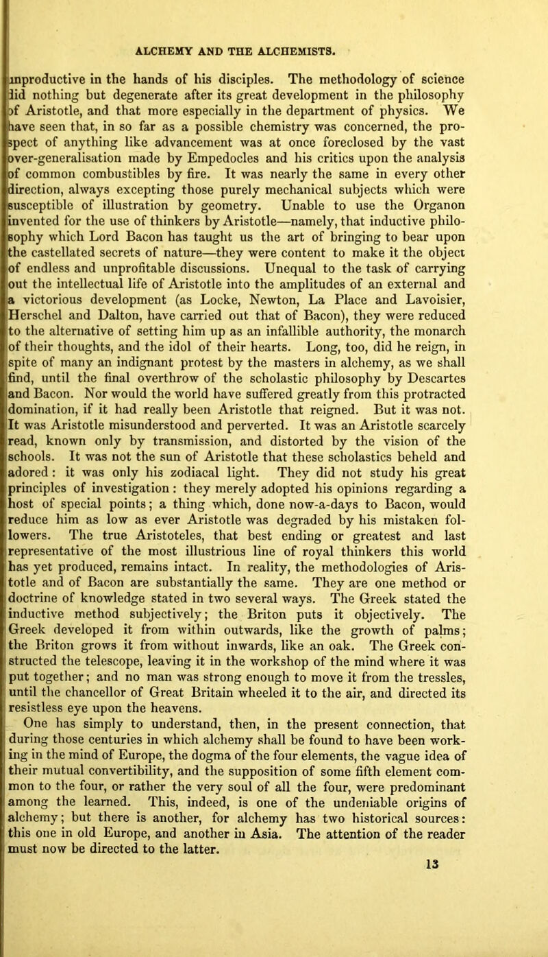 inproductive in the hands of his disciples. The methodology of science lid nothing but degenerate after its great development in the philosophy )f Aristotle, and that more especially in the department of physics. We tiave seen that, in so far as a possible chemistry was concerned, the pro- spect of anytliing like advancement was at once foreclosed by the vast Bver-generalisation made by Empedocles and his critics upon the analysis of ommon combustibles by fire. It was nearly the same in every other direction, always excepting those purely mechanical subjects which were susceptible of illustration by geometry. Unable to use the Organon invented for the use of thinkers by Aristotle—namely, that inductive philo- sophy which Lord Bacon has taught us the art of bringing to bear upon the castellated secrets of nature—they were content to make it the object of endless and unprofitable discussions. Unequal to the task of carrying out the intellectual life of Aristotle into the amplitudes of an external and a victorious development (as Locke, Newton, La Place and Lavoisier, Herschel and Dalton, have carried out that of Bacon), they were reduced to the alternative of setting him up as an infallible authority, the monarch of their thoughts, and the idol of their hearts. Long, too, did he reign, in spite of many an indignant protest by the masters in alchemy, as we shall find, until the final overthrow of the scholastic philosophy by Descartes and Bacon. Nor would the world have suffered greatly from this protracted domination, if it had really been Aristotle that reigned. But it was not. It was Aristotle misunderstood and perverted. It was an Aristotle scarcely read, known only by transmission, and distorted by the vision of the schools. It was not the sun of Aristotle that these scholastics beheld and adored: it was only his zodiacal light. They did not study his great principles of investigation : they merely adopted his opinions regarding a host of special points; a thing which, done now-a-days to Bacon, would reduce him as low as ever Aristotle was degraded by his mistaken fol- lowers. The true Aristoteles, that best ending or greatest and last representative of the most illustrious line of royal thinkers this world has yet produced, remains intact. In reality, the methodologies of Aris- totle and of Bacon are substantially the same. They are one method or doctrine of knowledge stated in two several ways. The Greek stated the inductive method subjectively; the Briton puts it objectively. The 'Greek developed it from within outwards, like the growth of palms; ! the Briton grows it from without inwards, like an oak. The Greek con- structed the telescope, leaving it in the workshop of the mind where it was put together; and no man was strong enough to move it from the tressles, until the chancellor of Great Britain wheeled it to the air, and directed its resistless eye upon the heavens. One has simply to understand, then, in the present connection, that during those centuries in which alchemy shall be found to have been work- ing in the mind of Europe, the dogma of the four elements, the vague idea of their mutual convertibility, and the supposition of some fifth element com- mon to the four, or rather the very soul of all the four, were predominant among the learned. This, indeed, is one of the undeniable origins of alchemy; but there is another, for alchemy has two historical sources: this one in old Europe, and another in Asia. The attention of the reader must now be directed to the latter.