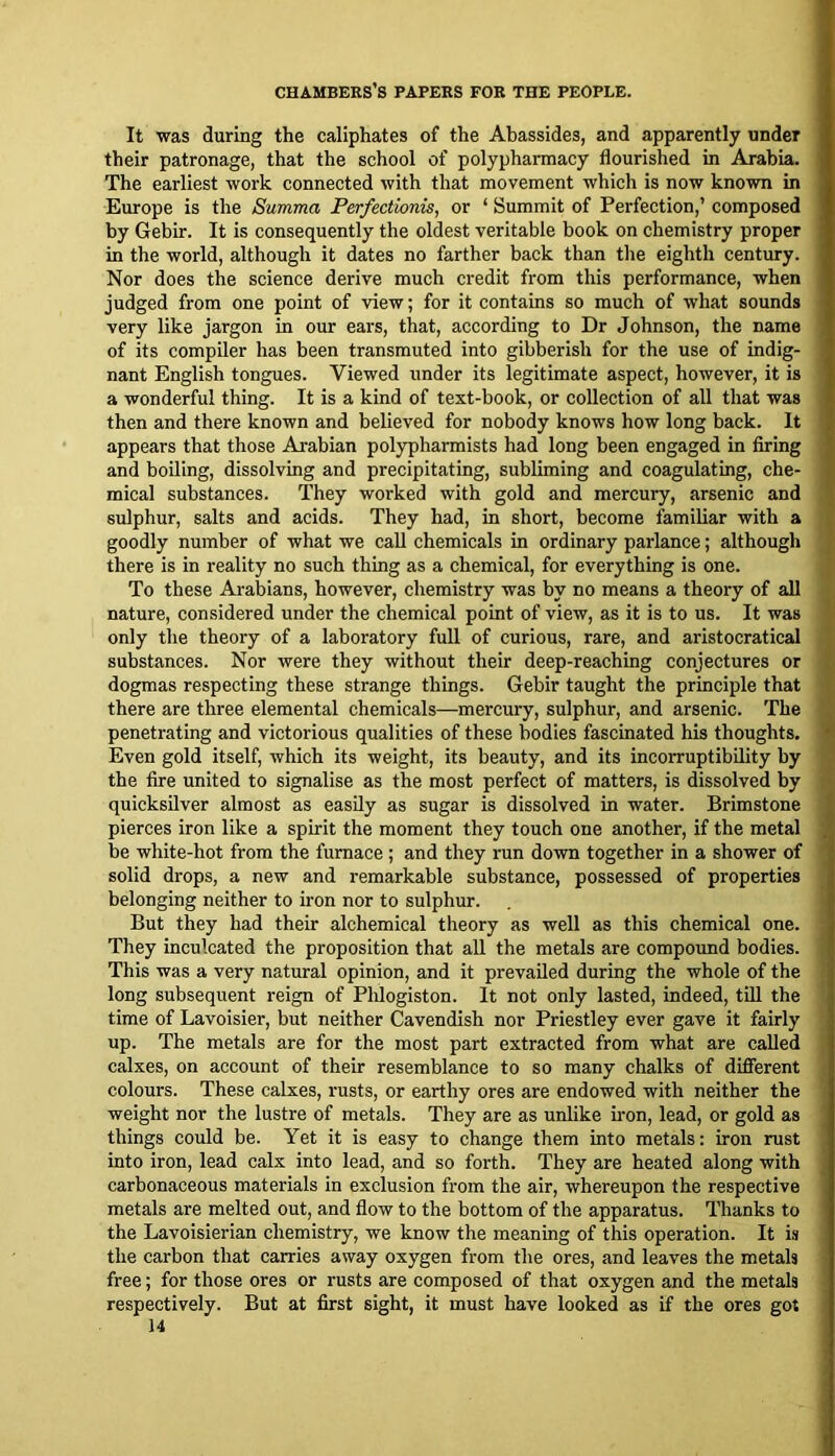 It was during the caliphates of the Abassides, and apparently under their patronage, that the school of polypharmacy flourished in Arabia. The earliest work connected with that movement which is now known in Europe is the Summa Perfectionis, or ‘ Summit of Perfection,’ composed by Gebir. It is consequently the oldest veritable book on chemistry proper in the world, although it dates no farther back than tlie eighth century. Nor does the science derive much credit from this performance, when judged from one point of view; for it contains so much of what sounds very like jargon in our ears, that, according to Dr Johnson, the name of its compiler has been transmuted into gibberish for the use of indig- nant English tongues. Viewed under its legitimate aspect, however, it is a wonderful thing. It is a kind of text-book, or collection of all that was then and there known and believed for nobody knows how long back. It appears that those Ai-abian pol}q)harmists had long been engaged in firing and boiling, dissolving and precipitating, subliming and coagulating, che- mical substances. They worked with gold and mercury, arsenic and siflphur, salts and acids. They had, in short, become familiar with a goodly number of what we caU chemicals in ordinary parlance; although there is in reality no such thing as a chemical, for everything is one. To these Arabians, however, chemistry was by no means a theory of all nature, considered under the chemical point of view, as it is to us. It was only the theory of a laboratory full of curious, rare, and aristocratical substances. Nor were they without their deep-reaching conjectures or dogmas respecting these strange things. Gebir taught the principle that there are three elemental chemicals—mercury, sulphur, and arsenic. The penetrating and victorious qualities of these bodies fascinated his thoughts. Even gold itself, which its weight, its beauty, and its incorruptibility by the fire united to signalise as the most perfect of matters, is dissolved by quicksilver almost as easily as sugar is dissolved in water. Brimstone pierces iron like a spirit the moment they touch one another, if the metal be white-hot from the furnace; and they run down together in a shower of solid drops, a new and remarkable substance, possessed of properties belonging neither to iron nor to sulphur. But they had their alchemical theory as well as this chemical one. They inculcated the proposition that all the metals are compound bodies. This was a very natural opinion, and it prevailed during the whole of the long subsequent reign of Phlogiston. It not only lasted, indeed, till the time of Lavoisier, but neither Cavendish nor Priestley ever gave it fairly up. The metals are for the most part extracted from what are called calxes, on account of their resemblance to so many chalks of different colours. These calxes, rusts, or earthy ores are endowed with neither the weight nor the lustre of metals. They are as unlike iron, lead, or gold as things could be. Yet it is easy to change them into metals: iron rust into iron, lead calx into lead, and so forth. They are heated along with carbonaceous materials in exclusion from the air, whereupon the respective metals are melted out, and flow to the bottom of the apparatus. Thanks to the Lavoisierian chemistry, we know the meaning of this operation. It is the cai'bon that carries away oxygen from the ores, and leaves the metals free; for those ores or rusts are composed of that oxygen and the metals respectively. But at first sight, it must have looked as if the ores got