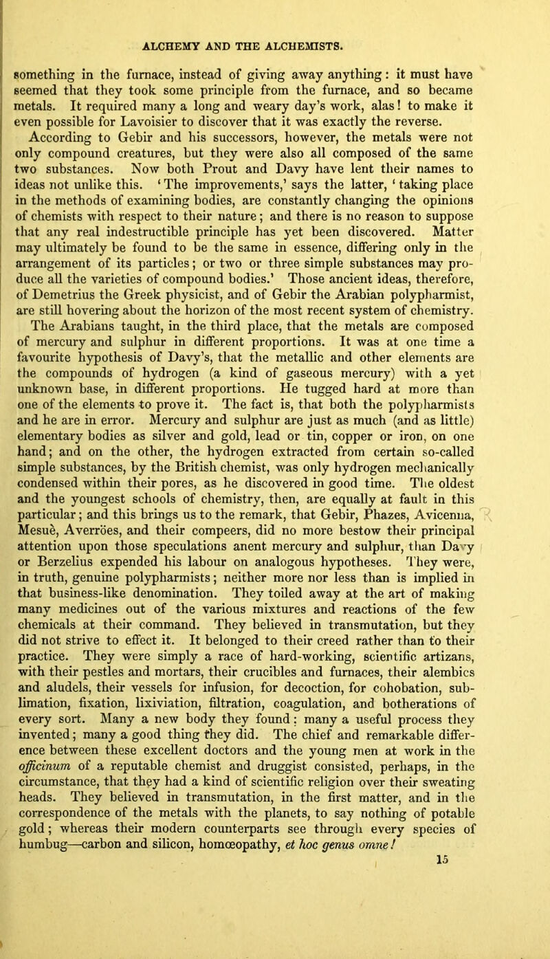 something in tlie furnace, instead of giving away anything: it must have seemed that they took some principle from the furnace, and so became metals. It required many a long and weary day’s work, alas! to make it even possible for Lavoisier to discover that it was exactly the reverse. According to Gebir and his successors, however, the metals were not only compound creatures, but they were also all composed of the same two substances. Now both Prout and Davy have lent their names to ideas not unlike this. ‘ The improvements,’ says the latter, ‘ taking place i in the methods of examining bodies, are constantly changing the opinions I of chemists with respect to their nature; and there is no reason to suppose i that any real indestructible principle has yet been discovered. Matter I may ultimately be found to be the same in essence, differing only in the I arrangement of its particles; or two or three simple substances may pro- duce all the varieties of compound bodies.’ Those ancient ideas, therefore, of Demetrius the Greek physicist, and of Gebir the Arabian polyphannist, are stiU hovering about the horizon of the most recent system of chemistry. The Arabians taught, in the third place, that the metals are composed of mercury and sulphur in different proportions. It was at one time a favourite hypothesis of Davy’s, that the metallic and other elements are the compounds of hydrogen (a kind of gaseous mercury) with a yet unknown base, in different proportions. He tugged hard at more than one of the elements to prove it. The fact is, that both the polypliarmists and he are in error. Mercury and sulphur are just as much (and as little) elementary bodies as silver and gold, lead or tin, copper or iron, on one hand; and on the other, the hydrogen extracted from certain so-called simple substances, by the British chemist, was only hydrogen mechanically condensed within their pores, as he discovered in good time. The oldest and the youngest schools of chemistry, then, are equally at fault in this particular; and this brings us to the remark, that Gebir, Phazes, Avicenna, Mesu^, Averrbes, and their compeers, did no more bestow their principal attention upon those speculations anent mercury and sulphur, than Davy or Berzelius expended his labour on analogous hypotheses. ’I’hey were, in truth, genuine polypharmists; neither more nor less than is implied in that business-like denomination. They toUed away at the art of making many medicines out of the various mixtures and reactions of the few chemicals at their command. They believed in transmutation, but they did not strive to effect it. It belonged to their creed rather than to their practice. They were simply a race of hard-working, scientific artizans, with their pestles and mortars, their crucibles and furnaces, their alembics and aludels, their vessels for infusion, for decoction, for cohobation, sub- limation, fixation, lixiviation, filtration, coagulation, and botherations of every sort. Many a new body they found; many a useful process they invented; many a good thing they did. The chief and remarkable differ- ence between these excellent doctors and the young men at work in the officinum of a reputable chemist and druggist consisted, perhaps, in the circumstance, that they had a kind of scientific religion over their sweating heads. They believed in transmutation, in the first matter, and in the correspondence of the metals with the planets, to say nothing of potable gold; whereas their modern counterparts see through every species of humbug—carbon and silicon, homoeopathy, et hoc genus omne !