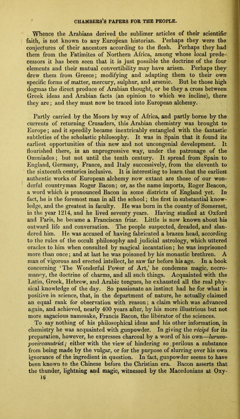 Whence the Arabians derived the sublimer articles of their scientific faith, is not known to any European historian. Perhaps they were the conjectures of their ancestors according to the flesh. Perhaps they had them from the Fatimites of Northern Africa, among whose local prede- cessors it has been seen that it is just possible the doctrine of the four elements and their mutual convertibility may have arisen. Perhaps they drew them from Greece; modifying and adapting them to their own specific forms of matter, mercury, sulphur, and arsenic. But be those high dogmas the direct produce of Arabian thought, or be they a cross between Greek ideas and Arabian facts (an opinion to which we incline), there they are; and they must now be traced into European alchemy. Partly carried by the Moors by way of Africa, and partly borne by the currents of returning Crusaders, this Arabian chemistry was brought to Europe; and it speedily became inextricably entangled with the fantastic subtleties of the scholastic philosophy. It was in Spain that it found its earliest opportunities of this new and not uncongenial development. It flourished there, in an unprogressive way, under the patronage of the Ommiades; but not until the tenth century. It spread from Spain to England, Germany, France, and Italy successively, from the eleventh to the sixteenth centuries inclusive. It is interesting to learn that the earliest authentic works of European alchemy now extant are those of our won- derful countryman Roger Bacon; or, as the name imports, Roger Beacon, a word which is pronounced Bacon in some districts of England yet. In fact, he is the foremost man in all the school; the first in substantial know- ledge, and the greatest in faculty. He was bom in the county of Somerset, in the year 1214, and he lived seventy years. Having studied at Oxford and Paris, he became a Franciscan friar. Little is now known about his outward life and conversation. The people suspected, dreaded, and slan- dered him. He was accused of having fabricated a brazen head, according to the rules of the occult philosophy and judicial astrology, which uttered oracles to him when consulted by magical incantation; he was imprisoned more than once; and at last he was poisoned by his monastic brethren. A man of vigorous and erected intellect, he saw far before his age. In a book concerning ‘The Wonderful Power of Art,’ he condemns magic, necro- mancy, the doctrine of charms, and all such things. Acquainted with the Latin, Greek, Hebrew, and Arabic tongues, he exhausted aU the real phy- sical knowledge of the day. So passionate an instinct had he for what is positive in science, that, in the department of nature, he actually claimed an equal rank for observation with reason; a claim which was advanced again, and achieved, nearly 400 years after, by his more illustrious but not more sagacious namesake, Francis Bacon, the liberator of the sciences. To say nothing of his philosophical ideas and his other information, in chemistry he was acquainted with gunpowder. In giving the recipe for its preparation, however, he expresses charcoal by a word of his own—luruvo- povircanutriet; either with the view of hindering so perilous a substance from being made by the vulgar, or for the purpose of slurring over his own ignorance of the ingredient in question. In fact, gunpowder seems to have been known to the Chinese before the Christian era. Bacon asserts that the thunder, lightning and magic, witnessed by the Macedonians at Oxy-