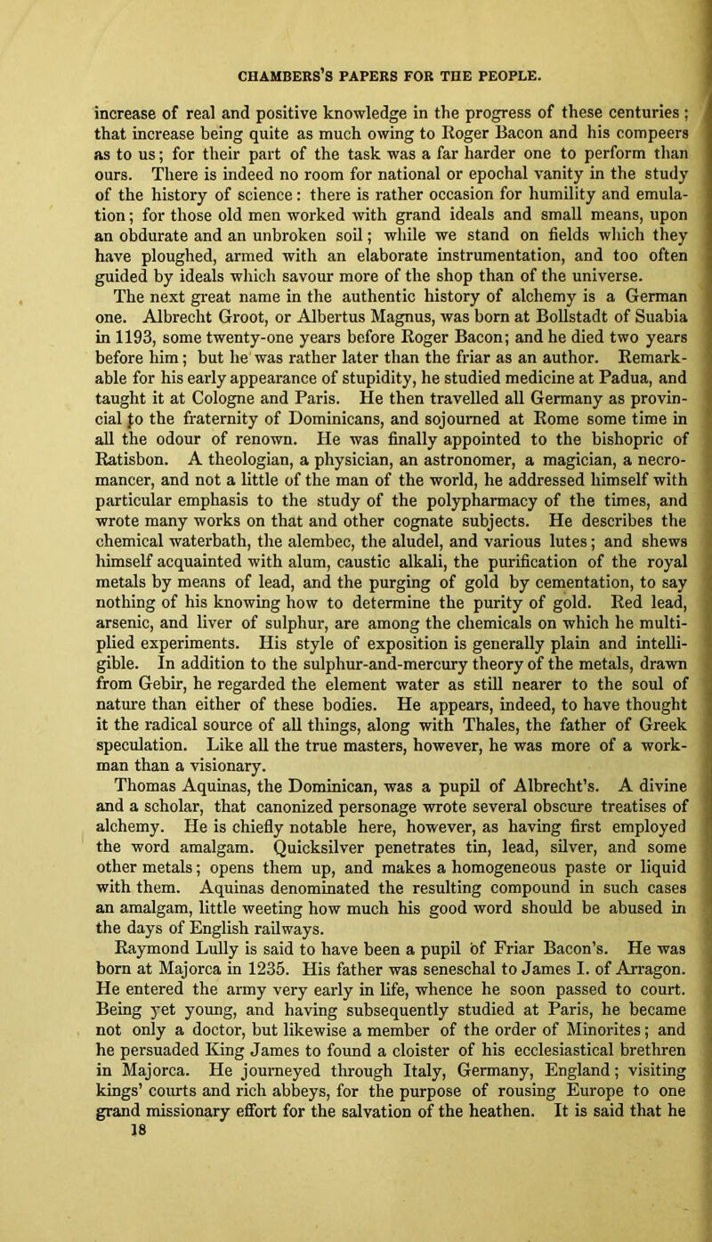 increase of real and positive knowledge in the progress of these centuries ; that increase being quite as much owing to Roger Bacon and his compeers as to us; for their part of the task was a far harder one to perform tlian ours. There is indeed no room for national or epochal vanity in the study of the history of science: there is rather occasion for humility and emula- tion ; for those old men worked with grand ideals and small means, upon an obdurate and an unbroken soil; wliile we stand on fields wliich they have ploughed, armed with an elaborate instrumentation, and too often guided by ideals which savour more of the shop than of the universe. The next great name in the authentic history of alchemy is a German one. Albrecht Groot, or Albertus Magnus, was born at Bollstadt of Suabia m 1193, some twenty-one years before Roger Bacon; and he died two years before him; but he was rather later than the friar as an author. Remark- able for his early appearance of stupidity, he studied medicine at Padua, and taught it at Cologne and Paris. He then travelled all Germany as provin- cial fo the fraternity of Dominicans, and sojourned at Rome some time in all the odour of renown. He was finally appointed to the bishopric of Ratisbon. A theologian, a physician, an astronomer, a magician, a necro- mancer, and not a little of the man of the world, he addressed himself with particular emphasis to the study of the polypharmacy of the times, and wrote many works on that and other cognate subjects. He describes the chemical waterbath, the alembec, the aludel, and various lutes; and shews himself acquainted with alum, caustic alkali, the purification of the royal metals by means of lead, and the purging of gold by cementation, to say nothing of his knowing how to determine the purity of gold. Red lead, arsenic, and liver of sulphur, are among the chemicals on which he multi- plied experiments. His style of exposition is generally plain and intelli- gible. In addition to the sulphur-and-mercury theory of the metals, drawn from Gebir, he regarded the element water as still nearer to the soul of nature than either of these bodies. He appears, indeed, to have thought it the radical source of all things, along with Thales, the father of Greek speculation. Like aU the true masters, however, he was more of a work- man than a visionary. Thomas Aquinas, the Dominican, was a pupil of Albrecht’s. A divine and a scholar, that canonized personage wrote several obscure treatises of alchemy. He is chiefly notable here, however, as having first employed the word amalgam. Quicksilver penetrates tin, lead, sUver, and some other metals; opens them up, and makes a homogeneous paste or liquid with them. Aquinas denominated the resulting compound in such cases an amalgam, little weeting how much his good word should be abused in the days of English railways. Raymond Lully is said to have been a pupil of Friar Bacon’s. He was born at Majorca in 1235. His father was seneschal to James I. of Arragon. He entered the army very early in life, whence he soon passed to court. Being yet young, and having subsequently studied at Paris, he became not only a doctor, but likewise a member of the order of Minorites; and he persuaded King James to found a cloister of his ecclesiastical brethren in Majorca. He journeyed through Italy, Germany, England; visiting kings’ courts and rich abbeys, for the purpose of rousing Europe to one grand missionary effort for the salvation of the heathen. It is said that he