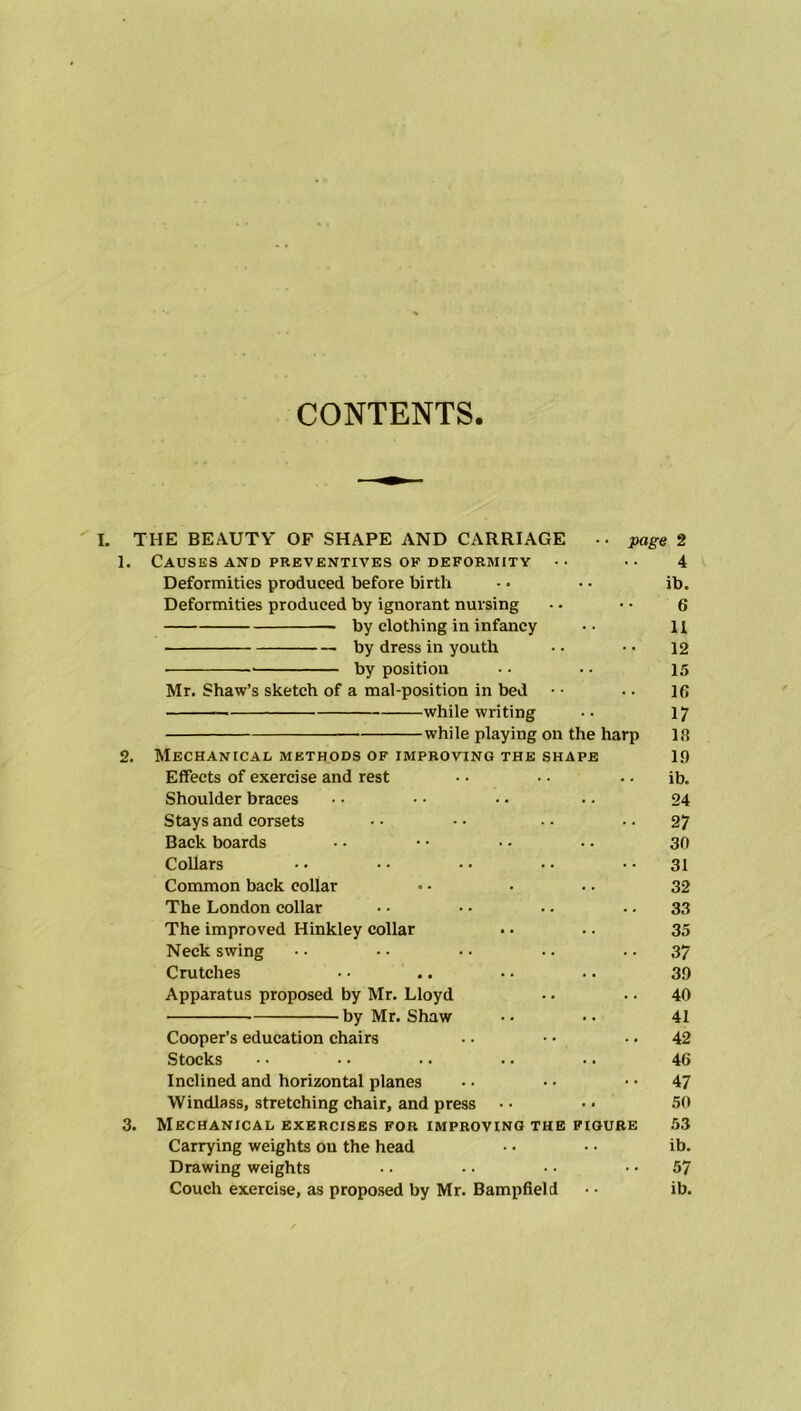 CONTENTS. THE BEAUTY OF SHAPE AND CARRIAGE •• page 2 1. Causes AND PREVENTIVES OF DEFORMITY •• 4 Deformities produced before birth - • • • ib. Deformities produced by ignorant nursing • • • • 6 by clothing in infancy •• H by dress in youth • • • ■ 12 by position • • .. 15 Mr. Shaw’s sketch of a mal-position in bed • • •. 16 while writing •• 1? while playing on the harp 18 2. Mechanical methods of improving the shape 19 Effects of exercise and rest • • • • • • ib. Shoulder braces • ■ • • ■ • • • 24 Stays and corsets • • • • • • 27 Back boards •• •• •• .. 30 Collars • • • • • • • • 31 Common back collar • • • .. 32 The London collar • • • • .. 33 The improved Hinkley collar .. .. 35 Neck swing • • • • • ■ .. 37 Crutches • • .. •. .. 39 Apparatus proposed by Mr. Lloyd •. .. 40 by Mr. Shaw • • • ■ 41 Cooper’s education chairs .. • • • • 42 Stocks •• • ■ .. . • ■. 46 Inclined and horizontal planes • • • • • • 47 Windlass, stretching chair, and press • • • • 50 3. Mechanical exercises for improving the figure 53 Carrying weights ou the head • • • • ib. Drawing weights • • • • • • 57 Couch exercise, as proposed by Mr. Bampfield ■ ■ ib.