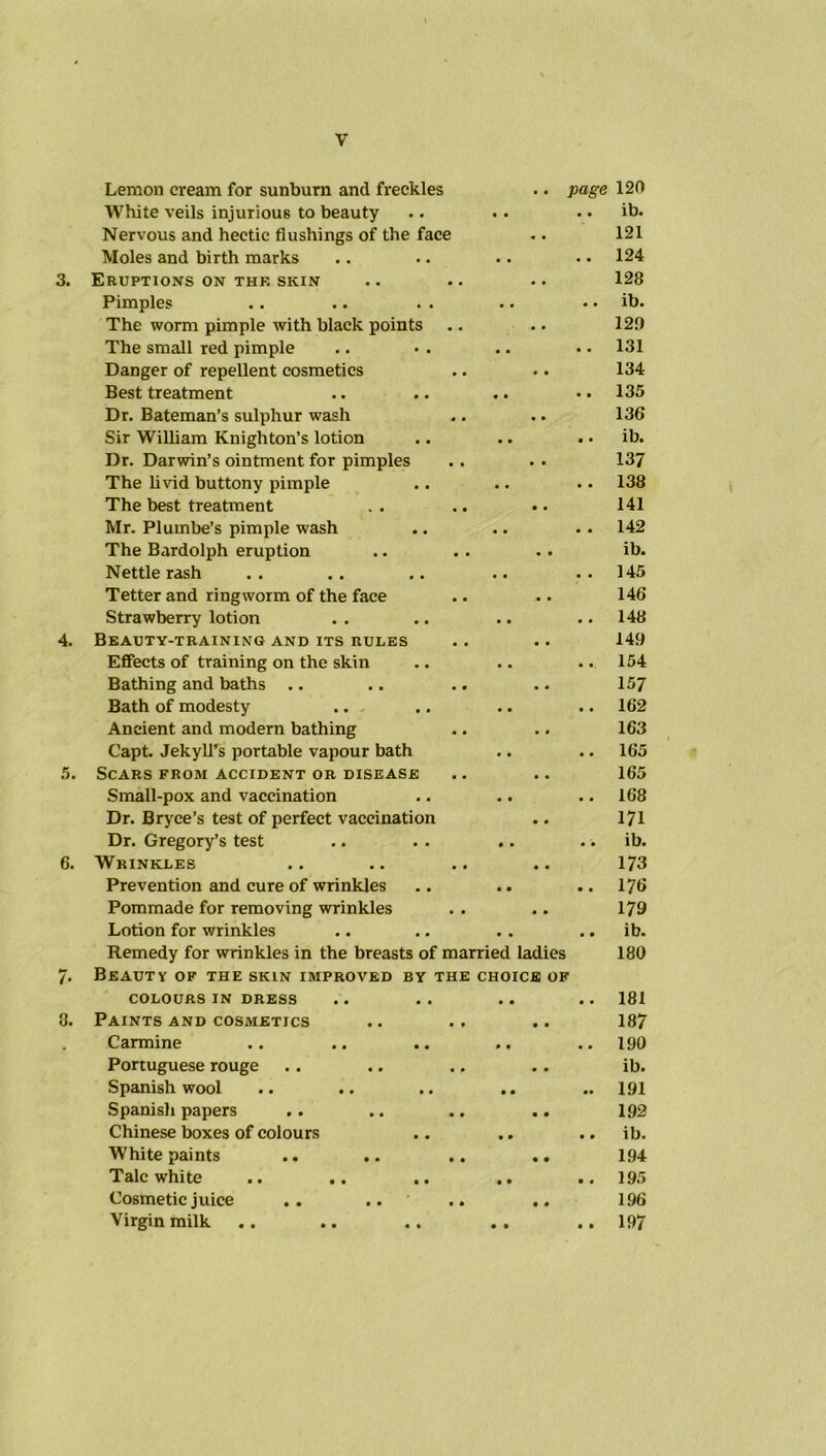 y Lemon cream for sunburn and freckles .. page 120 White veils injurious to beauty .. ib. Nervous and hectic flushings of the face • • 121 Moles and birth marks • • 124 Eruptions on thf. skin • • 128 Pimples • • • • ib. The worm pimple with black points • • 129 The small red pimple • • 131 Danger of repellent cosmetics • • 134 Best treatment • • 135 Dr. Bateman’s sulphur wash . . 136 Sir William Knighton’s lotion • • ib. Dr. Darwin’s ointment for pimples • • 137 The livid buttony pimple • • 138 The best treatment • • 141 Mr. Plumbe’s pimple wash . • 142 The Bardolph eruption • • ib. Nettle rash . • 145 Tetter and ringworm of the face . • 146 Strawberry lotion • • 148 Beauty-training and its rules • • 149 Effects of training on the skin • • 154 Bathing and baths .. . . 157 Bath of modesty • • 162 Ancient and modern bathing • • 163 Capt. JekylTs portable vapour bath • ■ 165 Scars from accident or disease • • 165 Small-pox and vaccination • • 168 Dr. Bryce’s test of perfect vaccination • # 171 Dr. Gregory’s test • • ib. Wrinkles • . 173 Prevention and cure of wrinkles • • 176 Pommade for removing wrinkles • . 179 Lotion for wrinkles • • ib. Remedy for wrinkles in the breasts of married ladies Beauty of the skin improved by the choice of 180 COLOURS IN DRESS • • 181 Paints and cosmetics • 9 187 Carmine 0 • 190 Portuguese rouge 0 0 ib. Spanish wool 0 0 191 Spanish papers 0 0 192 Chinese boxes of colours 9 0 ib. White paints .. .. .. 0 • 194 Talc white 9 • 195 Cosmetic juice .. .. • 0 196 Virgin milk 0 0 197