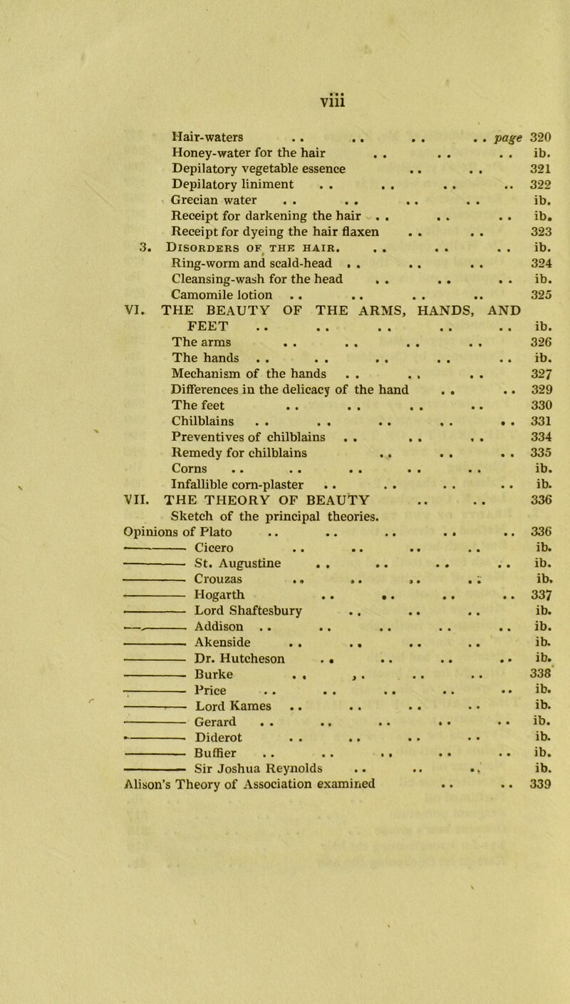 Vlll Hair-waters • • page 320 Honey-water for the hair • • • • ib. Depilatory vegetable essence .. • • 321 Depilatory liniment • • • • 322 Grecian water . . . . « • ib. Receipt for darkening the hair , . • * • • ib. Receipt for dyeing the hair flaxen • • 323 3. Disorders of the hair. • • • • ib. Ring-worm and scald-head . . • • 324 Cleansing-wash for the head . . • • • » ib. Camomile lotion • • 325 VI. THE BEAUTY OF THE ARMS, HANDS, AND FEET • • • • ib. The arms • * 326 The hands • • • • ib. Mechauism of the hands • • 327 Differences in the delicacy of the hand • • • • 329 The feet • • 330 Chilblains • • • • 331 Preventives of chilblains « • 334 Remedy for chilblains • • • • 335 Corns •• •• •• • • • • ib. Infallible corn-plaster . . . • ib. VII. THE THEORY OF BEAUTY • • 336 Sketch of the principal theories. Opinions of Plato • • • • 336 Cicero • • ib. St. Augustine . . • • • • ib. • • ib. Hogarth . . .. • • • • 337 Lord Shaftesbury • • ib. — Addison .. • « • • ib. Akenside . . .. • • ib. Dr. Hutcheson . . • • • • ib. Burke . . , . • ■ 338 Price • • • • ib. —— Lord Kames .. . . . • • • ib. Gerard • • • • ib. - Diderot . . .. • • ib. Buffier .. . . .. • • • • ib. Sir Joshua Reynolds • * ib. Alison’s Theory of Association examined • • • • 339