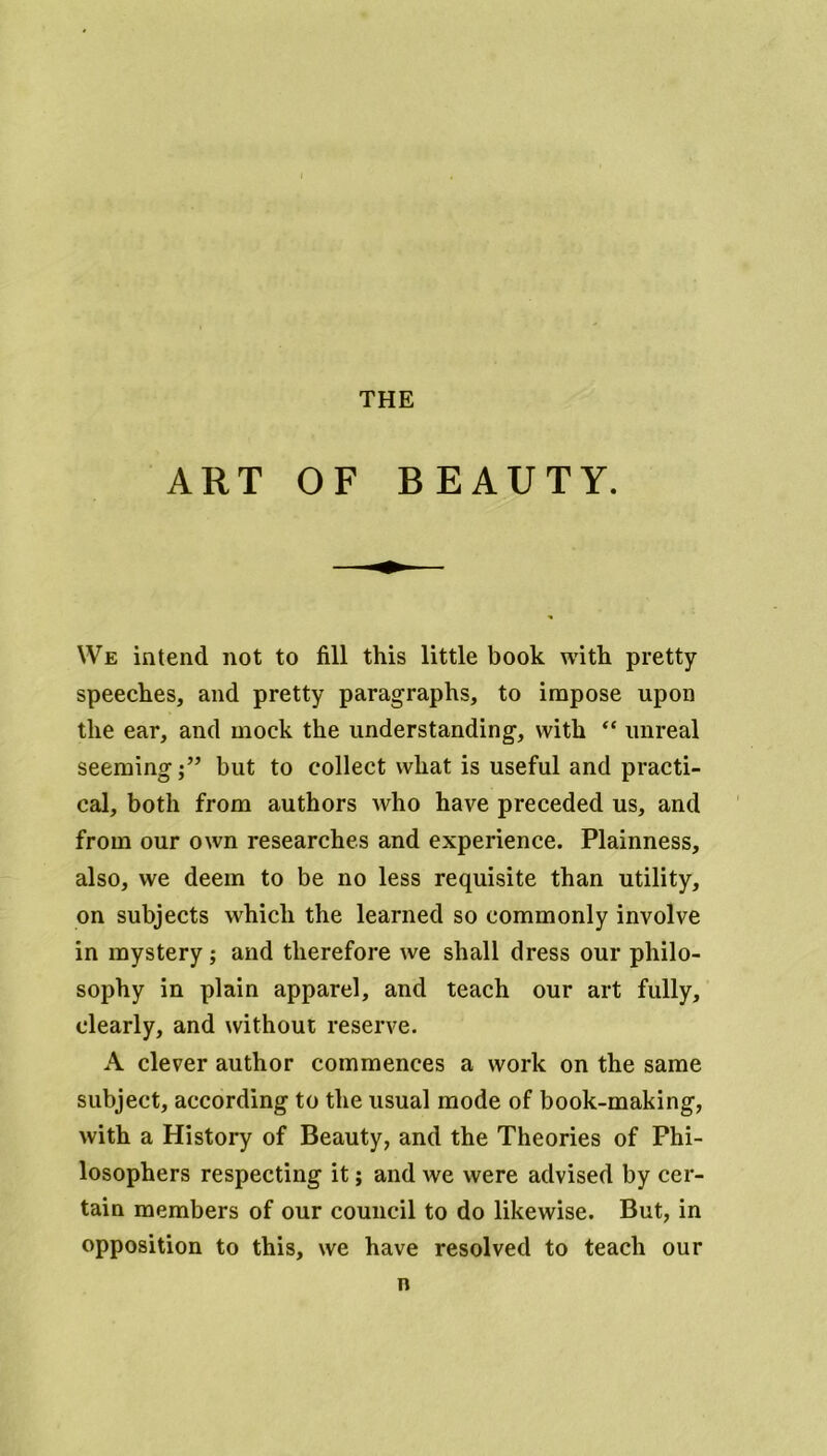 THE ART OF BEAUTY. We intend not to fill this little book with pretty- speeches, and pretty paragraphs, to impose upon the ear, and mock the understanding, with “ unreal seeming;” but to collect what is useful and practi- cal, both from authors who have preceded us, and from our own researches and experience. Plainness, also, we deem to be no less requisite than utility, on subjects which the learned so commonly involve in mystery; and therefore we shall dress our philo- sophy in plain apparel, and teach our art fully, clearly, and without reserve. A clever author commences a work on the same subject, according to the usual mode of book-making, with a History of Beauty, and the Theories of Phi- losophers respecting it; and we were advised by cer- tain members of our council to do likewise. But, in opposition to this, we have resolved to teach our n