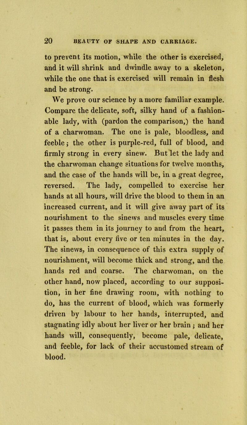 to prevent its motion, while the other is exercised, and it will shrink and dwindle away to a skeleton, while the one that is exercised will remain in flesh and be strong*. We prove our science by a more familiar example. Compare the delicate, soft, silky hand of a fashion- able lady, with (pardon the comparison,) the hand of a charwoman. The one is pale, bloodless, and feeble; the other is purple-red, full of blood, and firmly strong1 in every sinew. But let the lady and the charwoman change situations for twelve months, and the case of the hands will be, in a great degree, reversed. The lady, compelled to exercise her hands at all hours, will drive the blood to them in an increased current, and it will give away part of its nourishment to the sinews and muscles every time it passes them in its journey to and from the heart, that is, about every five or ten minutes in the day. The sinews, in consequence of this extra supply of nourishment, will become thick and strong, and the hands red and coarse. The charwoman, on the other hand, now placed, according to our supposi- tion, in her fine drawing* room, with nothing to do, has the current of blood, which was formerly driven by labour to her hands, interrupted, and stagnating idly about her liver or her brain ; and her hands will, consequently, become pale, delicate, and feeble, for lack of their accustomed stream of blood.