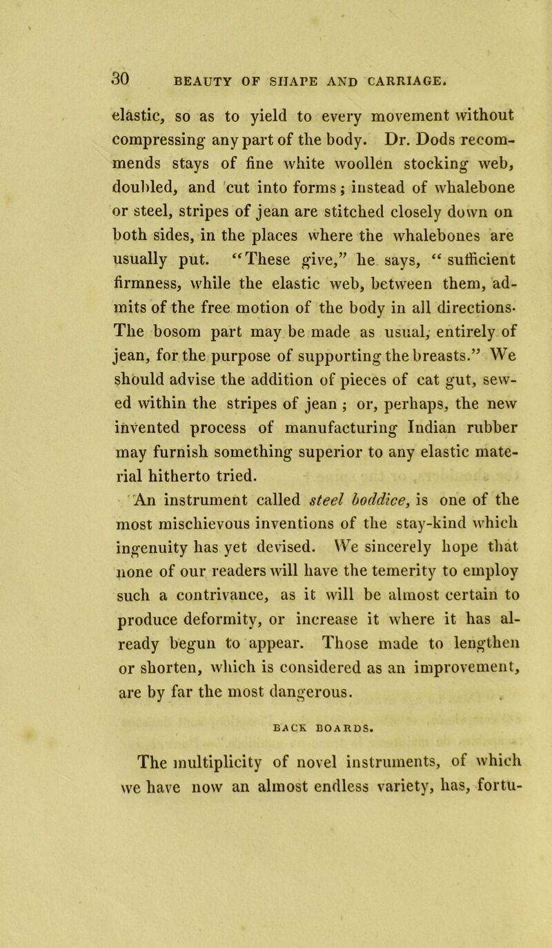 elastic, so as to yield to every movement without compressing any part of the body. Dr. Dods recom- mends stays of fine white woollen stocking web, doubled, and cut into forms; instead of whalebone or steel, stripes of jean are stitched closely down on both sides, in the places where the whalebones are usually put. “These give/7 he says, “ sufficient firmness, while the elastic web, between them, ad- mits of the free motion of the body in all directions- The bosom part may be made as usual, entirely of jean, for the purpose of supporting the breasts.77 We should advise the addition of pieces of cat gut, sew- ed within the stripes of jean ; or, perhaps, the new invented process of manufacturing Indian rubber may furnish something superior to any elastic mate- rial hitherto tried. An instrument called steel boddice, is one of the most mischievous inventions of the stay-kind which ingenuity has yet devised. We sincerely hope that none of our readers will have the temerity to employ such a contrivance, as it will be almost certain to produce deformity, or increase it where it has al- ready begun to appear. Those made to lengthen or shorten, which is considered as an improvement, are by far the most dangerous. BACK BOARDS. The multiplicity of novel instruments, of which we have now an almost endless variety, has, forth-