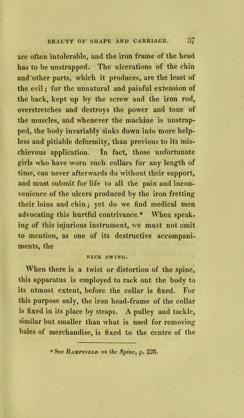 are often intolerable, and the iron frame of the head has to be unstrapped. The ulcerations of the chin and other parts, which it produces, are the least of the evil; for the unnatural and painful extension of the back, kept up by the screw and the iron rod, overstretches and destroys the power and tone of the muscles, and whenever the machine is unstrap- ped, the body invariably sinks down into more help- less and pitiable deformity, than previous to its mis- chievous application. In fact, those unfortunate girls who have worn such collars for any length of time, can never afterwards do without their support, and must submit for life to all the pain and incon- venience of the ulcers produced by the iron fretting their loins and chin; yet do we find medical men advocating this hurtful contrivance.* When speak- ing of this injurious instrument, we must not omit to mention, as one of its destructive accompani- ments, the NECK SWING. When there is a twist or distortion of the spine, this apparatus is employed to rack out the body to its utmost extent, before the collar is fixed. For this purpose only, the iron head-frame of the collar is fixed in its place by straps. A pulley and tackle, similar but smaller than what is used for removing bales of merchandise, is fixed to the centre of the