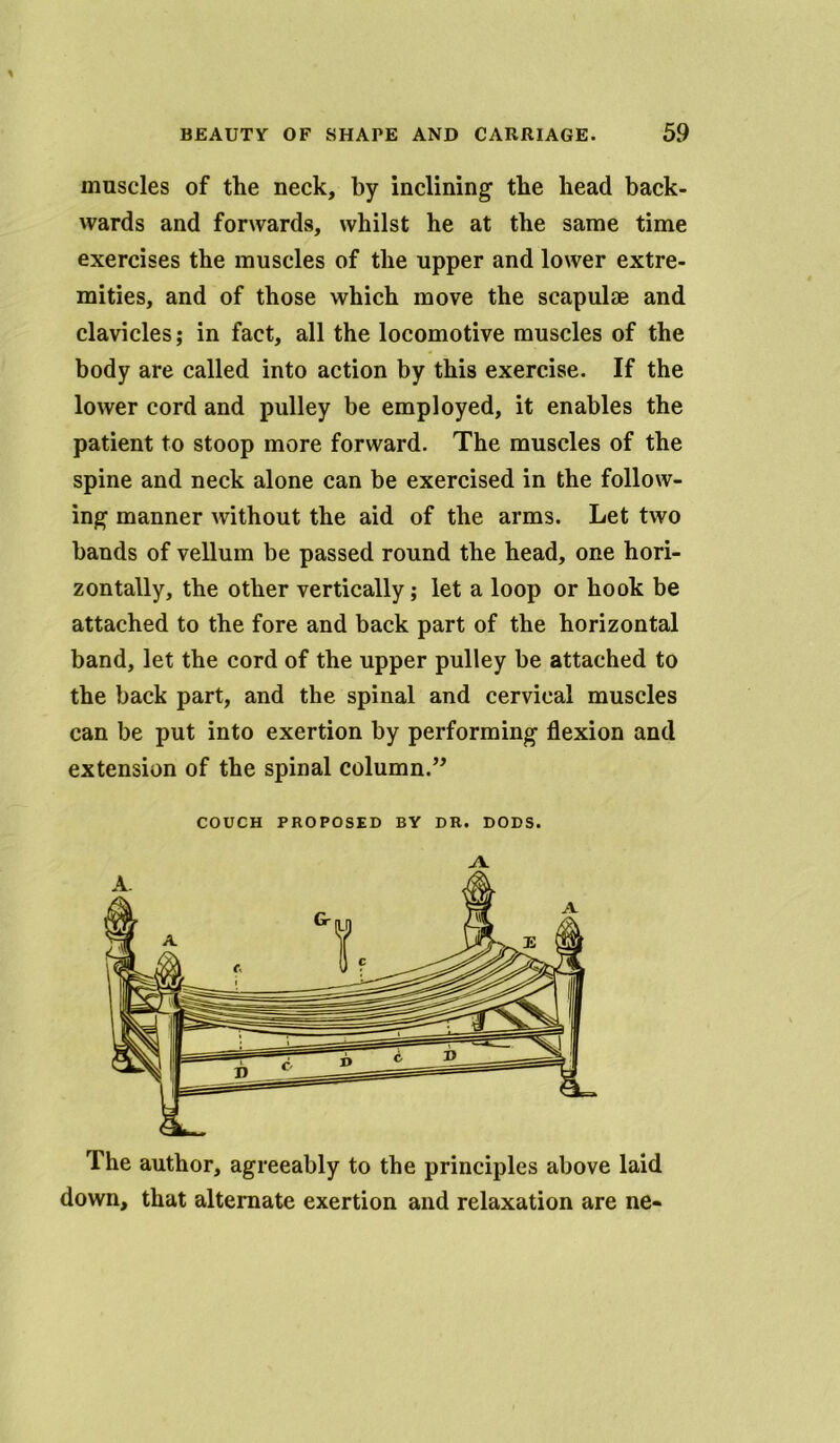 muscles of the neck, by inclining' the head back- wards and forwards, whilst he at the same time exercises the muscles of the upper and lower extre- mities, and of those which move the scapulae and clavicles; in fact, all the locomotive muscles of the body are called into action by this exercise. If the lower cord and pulley be employed, it enables the patient to stoop more forward. The muscles of the spine and neck alone can be exercised in the follow- ing manner without the aid of the arms. Let two bands of vellum be passed round the head, one hori- zontally, the other vertically; let a loop or hook be attached to the fore and back part of the horizontal band, let the cord of the upper pulley be attached to the back part, and the spinal and cervical muscles can be put into exertion by performing flexion and extension of the spinal column.” COUCH PROPOSED BY DR. DODS. The author, agreeably to the principles above laid down, that alternate exertion and relaxation are ne-