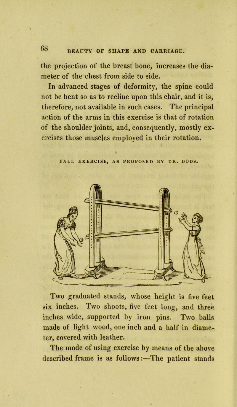 BEAUTY OF SHAPE AND CARRIAGE. the projection of the breast bone, increases the dia- meter of the chest from side to side. In advanced stages of deformity, the spine could not be bent so as to recline upon this chair, and it is, therefore, not available in such cases. The principal action of the arms in this exercise is that of rotation of the shoulder joints, and, consequently, mostly ex- ercises those muscles employed in their rotation. BALL EXERCISE, AS PROPOSED BY DR. DODS. Two graduated stands, whose height is five feet six inches. Two shoots, five feet long, and three inches wide, supported by iron pins. Two balls made of light wood, one inch and a half in diame- ter, covered with leather. The mode of using exercise by means of the above described frame is as follows:—The patient stands