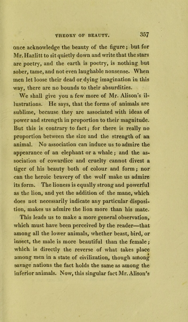 once acknowledge the beauty of the figure; but for Mr. Hazlitt to sit quietly down and write that the stars are poetry, and the earth is poetry, is nothing but sober, tame, and not even laughable nonsense. When men let loose their dead or dying imagination in this way, there are no bounds to their absurdities. We shall give you a few more of Mr. Alison’s il- lustrations. He says, that the forms of animals are sublime, because they are associated with ideas of power and strength in proportion to their magnitude. But this is contrary to fact ,* for there is really no proportion between the size and the strength of an animal. No association can induce us to admire the appearance of an elephant or a whale; and the as- sociation of cowardice and cruelty cannot divest a tiger of his beauty both of colour and form; nor can the heroic bravery of the wolf make us admire its form. The lioness is equally strong and powerful as the lion, and yet the addition of the mane, which does not necessarily indicate any particular disposi- tion, makes us admire the lion more than his mate. This leads us to make a more general observation, which must have been perceived by the reader—that among all the lower animals, whether beast, bird, or insect, the male is more beautiful than the female; which is directly the reverse of what takes place among men in a state of civilization, though among savage nations the fact holds the same as among the inferior animals. Now, this singular fact Mr. Alison’s