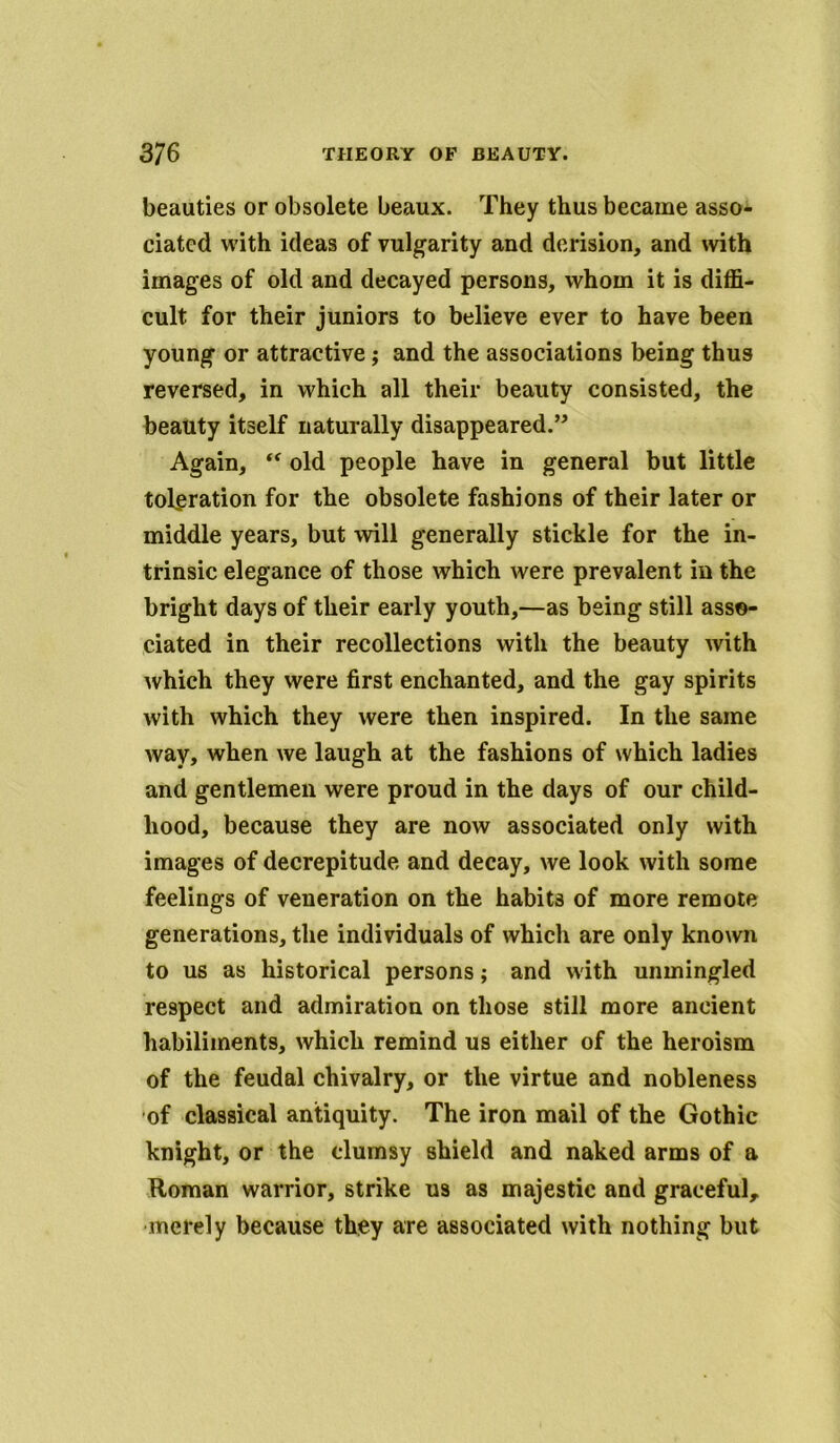 beauties or obsolete beaux. They thus became asso- ciated with ideas of vulgarity and derision, and with images of old and decayed persons, whom it is diffi- cult for their juniors to believe ever to have been young or attractive; and the associations being thus reversed, in which all their beauty consisted, the beauty itself naturally disappeared.” Again, “ old people have in general but little toleration for the obsolete fashions of their later or middle years, but will generally stickle for the in- trinsic elegance of those which were prevalent in the bright days of their early youth,—as being still asso- ciated in their recollections with the beauty with which they were first enchanted, and the gay spirits with which they were then inspired. In the same Avay, when we laugh at the fashions of which ladies and gentlemen were proud in the days of our child- hood, because they are now associated only with images of decrepitude and decay, we look with some feelings of veneration on the habits of more remote generations, the individuals of which are only known to us as historical persons; and with unmingled respect and admiration on those still more ancient habiliments, which remind us either of the heroism of the feudal chivalry, or the virtue and nobleness of classical antiquity. The iron mail of the Gothic knight, or the clumsy shield and naked arms of a Roman warrior, strike us as majestic and graceful, merely because they are associated with nothing but