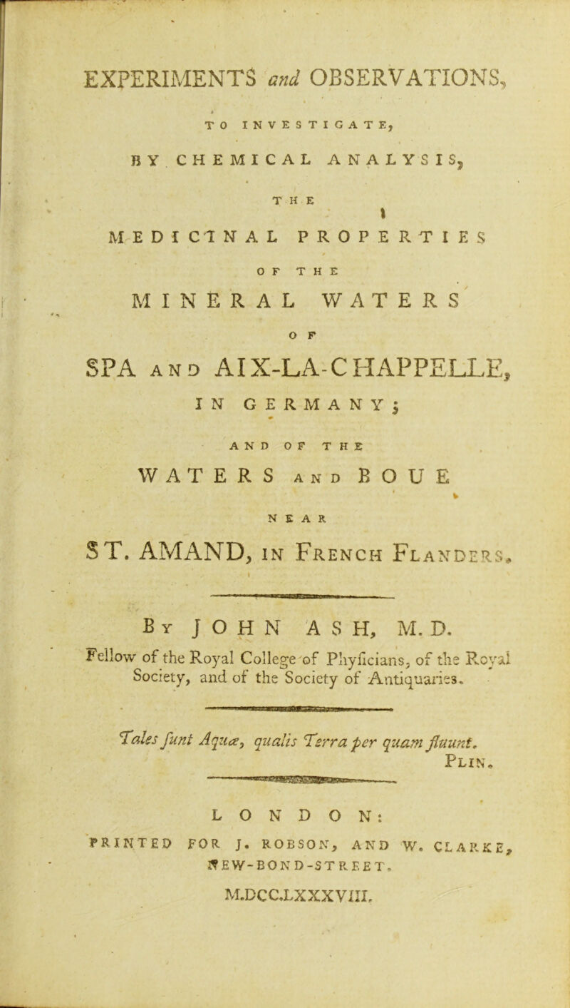 EXPERIMENTS and OBSERVATIONS, TO INVESTIGATE, BY. CHEMICAL ANALYSIS, THE t MEDICINAL PROPERTIES OF THE MINERAL WATERS O F SPA AND AIX-LA- C HAPPELLE, IN GERMANY; AND OF THE WATERS and ROUE * NEAR ST. AMAND, in French Flanders, By JOHN ASH, M. D. fellow of the Royal College of Phyficians, of the Royal Society, and of the Society of Antiquaries. —BMW— — ■ ■ Tales funt Aqua, quails Terra per quam fiaunt. Pun. . - LONDON: PRINTED FOR j. ROBSON, AND W. CLARK E, ^EW-BOND-STREET. M.DCC.LX XXVIII,