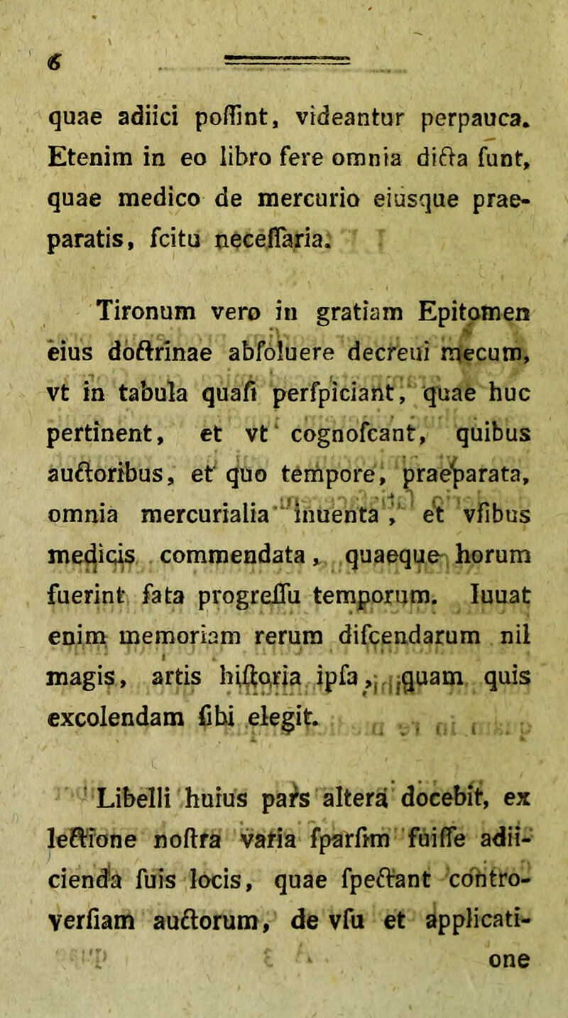 quae adiici polTint, videantur perpauca. Etenim in eo libro fere omnia difta funt, quae medico de mercurio eiusque prae- paratis, fcitu neceflaria. Tironum vero in gratiam Epitomen eius dbftrinae abfoluere decreui mecum, vt in tabula quafi perfpiciant, quae huc pertinent, et vt‘ cognofcant, quibus auftoribus, ef quo terhpore, prae’^arata, omnia mercurialia ‘Mnuenta’^' et vfibus medic^ commendata, quaeque-horum fuerint fata progreiTu temporum. luuat enim, memoriam rerum difcendarum nil I magis, artis hiftqria ipfa ,j ;|quam quis excolendam fibi elegit. ' Libelli huius pai^s alterd docebit, ex leRiTone noftfa varia fparhm fuiffe adii- cienda fuis locis, quae fpeftant cohtro- verfiam auftorum, de vfii et applicati- one