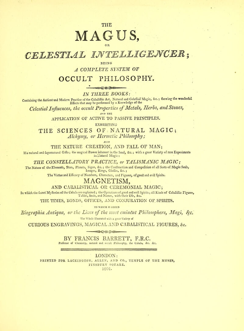 MAGUS, BEING A COMPLETE SYSTEM OF OCCULT PHILOSOPHY. IN THREE BOOKS: Containing the Antient and Modern Practice of the Cabaliftic Art, Natural and Celcftial Magic, &rc. (hewing the wonderful Effects that may be performed by a Knowledge of the Celestial Influences, the occult Properties of Metals, Herbs, and Stones, application of active to passive principles, EXHIBITING THE SCIENCES OF - NATURAL MAGIC; Alchymy, or Hermetic Philosophy; ALSO THE NATURE CREATION, AND FALL OF MAN; THE CONSTELLATORY PRACTICE, or TALISMANIC MAGIC; The Nature of the Elements, Stars, Planets, Signs, Sec.; the Conftruclion and CompoGtion of all Sorts of Magic Seals, Images, Rings, Glaffes, Sec.; The Virtue and Efficacy of Numbers, Characters, and Figures', ofgood and evil Spirits. MAGNETISM, AND CABALISTICAL OR CEREMONIAL MAGIC; In which the fceret Myltexies of the Cabala are explained; the Operations of good arid evil Spirits; all Kinds of Cabaliflic Figures, Tables, Seals, and Names, with their Ufe, Arc. THE TIMES,, BONDS, OFFICES, AND CONJURATION 0F_ SPIRITS. to wniea is added Biographia. Antiqua, or the Lives of the most eminent Philosophers, Magi, 8$c. The Whole illustrated with a great Variety of CURIOUS ENGRAVINGS, MAGICAL AND CABALISTICAL FIGURES, &c. BY FRANCIS BARRETT, F.R.C. Professor of Chemistry,, natural and.occult Philosophy, the Cabala, &c. &c. LONDON: PRINTED FOB, LACKINGTON, ALLEN, AND CO., TEMPLE OF THE MUSES, PINSBUR.Y SQUARE. 1801.