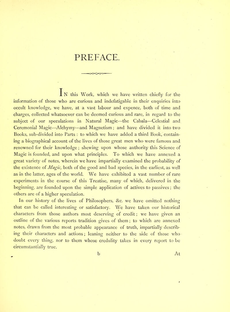 PREFACE. I N this Work, which we have written chiefly for the information of those who are curious and indefatigable in their enquiries into occult knowledge, we have, at a vast labour and expence, both of time and charges, collected whatsoever can be deemed curious and rare, in regard to the subject of our speculations in Natural Magic—the Cabala—Celestial and Ceremonial Magic—Alchymy—and Magnetism; and have divided it into two Books, sub-divided into Parts : to which we have added a third Book, contain- ing a biographical account of the lives of those great men who were famous and renowned for their knowledge ; shewing upon whose authority this Science of Magic is founded, and upon what principles. To which we have annexed a great variety of notes, wherein we have impartially examined the probability of the existence of Magic, both of the good and bad species, in the earliest, as well as in the latter, ages of the world. We have exhibited a vast number of rare experiments in the course of this Treatise, many of which, delivered in the beginning, are founded upon the simple application of actives to passives; the others are of a higher speculation. In our history of the lives of Philosophers, &c. we have omitted nothing that can be called interesting or satisfactory. We have taken our historical characters from those authors most deserving of credit; we have given an outline of the various reports tradition gives of them; to which are annexed notes, drawn from the most probable appearance of truth, impartially describ- ing their characters and actions; leaning neither to the side of those who • doubt every thing, nor to them whose credulity takes in every report to be circumstantially true. b At