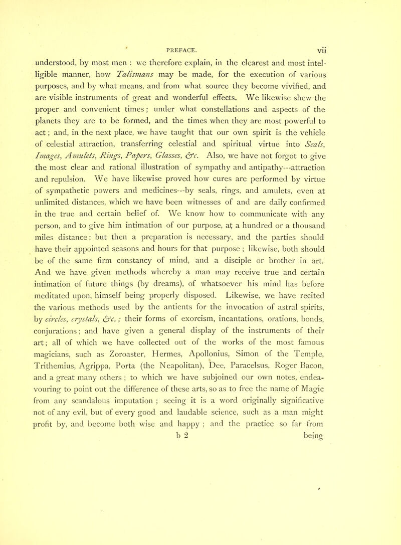 understood, by most men : we therefore explain, in the clearest and most intel- ligible manner, how Talismans may be made, for the execution of various purposes, and by what means, and from what source they become vivified, and are visible instruments of great and wonderful effects. We likewise shew the proper and convenient times; under what constellations and aspects of the planets they are to be formed, and the times when they are most powerful to act; and, in the next place, we have taught that our own spirit is the vehicle of celestial attraction, transferring celestial and spiritual virtue into Seals, Images, Amulets, Rings, Papers, Glasses, &c. Also, we have not forgot to give the most clear and rational illustration of sympathy and antipathy—attraction and repulsion. We have likewise proved how cures are performed by virtue of sympathetic powers and medicines—by seals, rings, and amulets, even at unlimited distances, which we have been witnesses of and are daily confirmed in the true and certain belief of. We know how to communicate with any person, and to give him intimation of our purpose, at a hundred or a thousand miles distance; but then a preparation is necessary, and the parties should have their appointed seasons and hours for that purpose ; likewise, both should be of the same firm constancy of mind, and a disciple or brother in art. And we have given methods whereby a man may receive true and certain intimation of future things (by dreams), of whatsoever his mind has before meditated upon, himself being properly disposed. Likewise, we have recited the various methods used by the antients for the invocation of astral spirits, by circles, crystals, &c.; their forms of exorcism, incantations, orations, bonds, conjurations; and have given a general display of the instruments of their art; all of which we have collected out of the works of the most famous magicians, such as Zoroaster, Hermes, Apollonius, Simon of the Temple, Trithemius, Agrippa, Porta (the Neapolitan), Dee, Paracelsus, Roger Bacon, and a great many others ; to which we have subjoined our own notes, endea- vouring to point out the difference of these arts, so as to free the name of Magic from any scandalous imputation ; seeing it is a word originally significative not of any evil, but of every good and laudable science, such as a man might profit by, and become both wise and happy ; and the practice so far from b 2 being