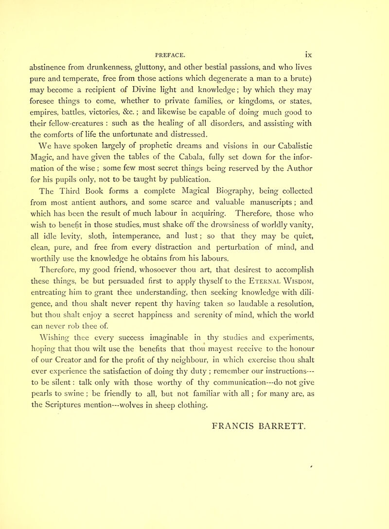 abstinence from drunkenness, gluttony, and other bestial passions, and who lives pure and temperate, free from those actions which degenerate a man to a brute) may become a recipient of Divine light and knowledge; by which they may foresee things to come, whether to private families, or kingdoms, or states, empires, battles, victories, &c.; and likewise be capable of doing much good to their fellow-creatures : such as the healing of all disorders, and assisting with the comforts of life the unfortunate and distressed. We have spoken largely of prophetic dreams and visions in our Cabalistic Magic, and have given the tables of the Cabala, fully set down for the infor- mation of the wise ; some few most secret things being reserved by the Author for his pupils only, not to be taught by publication. The Third Book forms a complete Magical Biography, being collected from most antient authors, and some scarce and valuable manuscripts ; and which has been the result of much labour in acquiring. Therefore, those who wish to benefit in those studies, must shake off the drowsiness of worldly vanity, all idle levity, sloth, intemperance, and lust; so that they may be quiet, clean, pure, and free from every distraction and perturbation of mind, and worthily use the knowledge he obtains from his labours. Therefore, my good friend, whosoever thou art, that desirest to accomplish these things, be but persuaded first to apply thyself to the Eternal Wisdom, entreating him to grant thee understanding, then seeking knowledge with dili- gence, and thou shalt never repent thy having taken so laudable a resolution, but thou shalt enjoy a secret happiness and serenity of mind, which the world can never rob thee of. Wishing thee every success imaginable in thy studies and experiments, hoping that thou wilt use the benefits that thou mayest receive to the honour of our Creator and for the profit of thy neighbour, in which exercise thou shalt ever experience the satisfaction of doing thy duty ; remember our instructions— to be silent: talk only with those worthy of thy communication—do not give pearls to swine ; be friendly to all, but not familiar with all; for many are, as the Scriptures mention—wolves in sheep clothing. FRANCIS BARRETT.