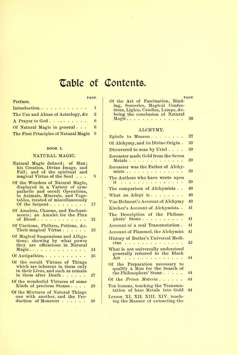 {Table of Contents. Preface. Introduction 1 The Use and Abuse of Astrology, &c 2 A Prayer to God 6 Of Natural Magic in general ... 6 The First Principles of Natural Magic 9 BOOK I. NATUKAL MAGIC. Natural Magic defined; of Man; his Creation, Divine Image, and Fall; and of the spiritual and magical Virtue of the Soul ... 9 Of the Wonders of Natural Magic, displayed in a Variety of sym- pathetic and occult Operations, in Animals, Minerals, and Vege- tables, treated of miscellaneously Of the Serpent 17 Of Amulets, Charms, and Enchant- ments; an Amulet for the Flux of Blood 21 Of Unctions, Philters, Potions, &c. Their magical Virtue 23 Of Magical Suspensions and Alliga- tions ; shewing by what power they are efficacious in Natural Magic 24 Of Antipathies 25 Of the occult Virtues of Things which are inherent in them only in their Lives, and such as remain in them after Death 27 Of the wonderful Virtures of some Kinds of precious Stones .... 28 Of the Mixtures of Natural Things one with another, and the Pro- duction of Monsters 29 Of the Art of Fascination, Bind- ing, Sorceries, Magical Confec- tions, Lights, Candles, Lamps, &c. being the conclusion of Natural Magic 30 ALCHYMY. Epistle to Museus 37 Of Alchymy, and its Divine Origin . 39 Discovered to man by Uriel .... 39 Zoroaster made Gold from the Seven Metals 39 Zoroaster was the Father of Alchy- mists 39 The Authors who have wrote upon it 39 The comparison of Alchymists . . 40 What an Adept is 40 Van Helmont’s Account of Alchym y 40 Kircher’s Account of Alchymists. . 41 The Description of the Philoso- phers’ Stone 41 Account of a real Transmutation . 41 Account of Flammel, the Alchymist 41 History of Butler’s Universal Medi- cine 42 What is not universally understood generally referred to the Black Art 44 Of the Preparation necessary to qualify a Man for the Search of the Philosophers’ Stone 44 Of the Prima Materia 44 Ten lessons, teaching the Transmu- tation of base Metals into Gold 44 Lesson XI. XII. XIII. XIV. teach- ing the Manner of extracting the