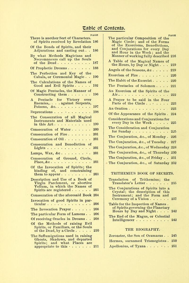 PAGE There is another Sort of Characters. of Spirits received by Revelation 186 Of the Bonds of Spirits, and their Adjurations and casting out. . 186 By what Methods Magicians and Necromancers call up. the Souls of the Dead 187 Of Prophetic Dreams 188 The Perfection and Key of the Cabala, or Ceremonial Magic . . 190 The Calculations of the Names of Good and Evil Spirits 192 Of Magic Pentacles, the Manner of Constructing them 196 A Pentacle for Victory over Enemies,. . . . against Serpents, Poisons, &c 197 Deprecations ... • 198 The Consecration of all Magical Instruments and Materials used in this Art 199 Consecration of Water 200 Consecration of Fire 201 Consecration of Oil 201 Consecration and Benediction of Lights 201 Lamps, Wax, &c • . 201 Consecration of Ground, Circle, Place, &c 201 Of the Invocation of Spirits; the binding of, and constraining them to appear 203 Description and Use of a Book of Virgin Parchment, or abortive Vellum, in which the Names of Spirits are registered 203 Consecration of the aforesaid Book 204 Invocation of good Spirits in par- ticular 206 The Invocation Prayer 206 The particular Form of Lamens . . 206 Of receiving Oracles in Dreams . . 208 Of the Methods of raising Evil Spirits, or Familiars, or the Souls of the Dead, by a Circle 210 The Suffumigations used in raising Ghosts, Shadows, and departed Spirits; and what Places are appropriate to this • 211 The particular Composition of the Magic Circle; and of the Forms of the Exorcisms, Benedictions, and Conjurations for every Day and Hour in the Week; and the Manner of working fully described 216 A Table of the Magical Names of the Hours, by Day or Night . . . 219 Angels of the Seasons, &c 219 Exorcism of Fire • . . 220 The Habit of the Exorcist..... 220 The Pentacles of Solomon .... 221 An Exorcism of the Spirits of the Air 222 A Prayer to be said in the Four Parts of the Circle . . • .... 223 An Oration 223 Of the Appearance of the Spirits . 224 Considerations and Conjurations for every Day in the Week 225 The Consideration and Conjuration for Sunday 225 The Conjuration, &c., of Monday . 226 The Conjuration, &c., of Tuesday . 227 The Conjuration, &c., of Wednesday 228 The Conjuration, &c,, of Thursday 230 The Conjuration, &c.,of Friday . . 231 The Conjuration, &c., of Saturday 232 TRITHEMIUS BOOK OF SECRETS. Translation of Trithemius; the Translator’s Letter 235 The Conjurations of Spirits into a Crystal; the description of this Instrument; and the Form and Ceremony of a Vision 237 Table for the Inspection of Names . of Spirits governing the Planetary Hours by Day and Night.... 242 The End of the Magus, or Celestial Intelligencer 242 THE BIOGRAPHY. Zoroaster, the Son of Oramasus . . 245 Hermes, surnamed Trismegistus . 250 Apollonius, of Tyana .... • . . 251