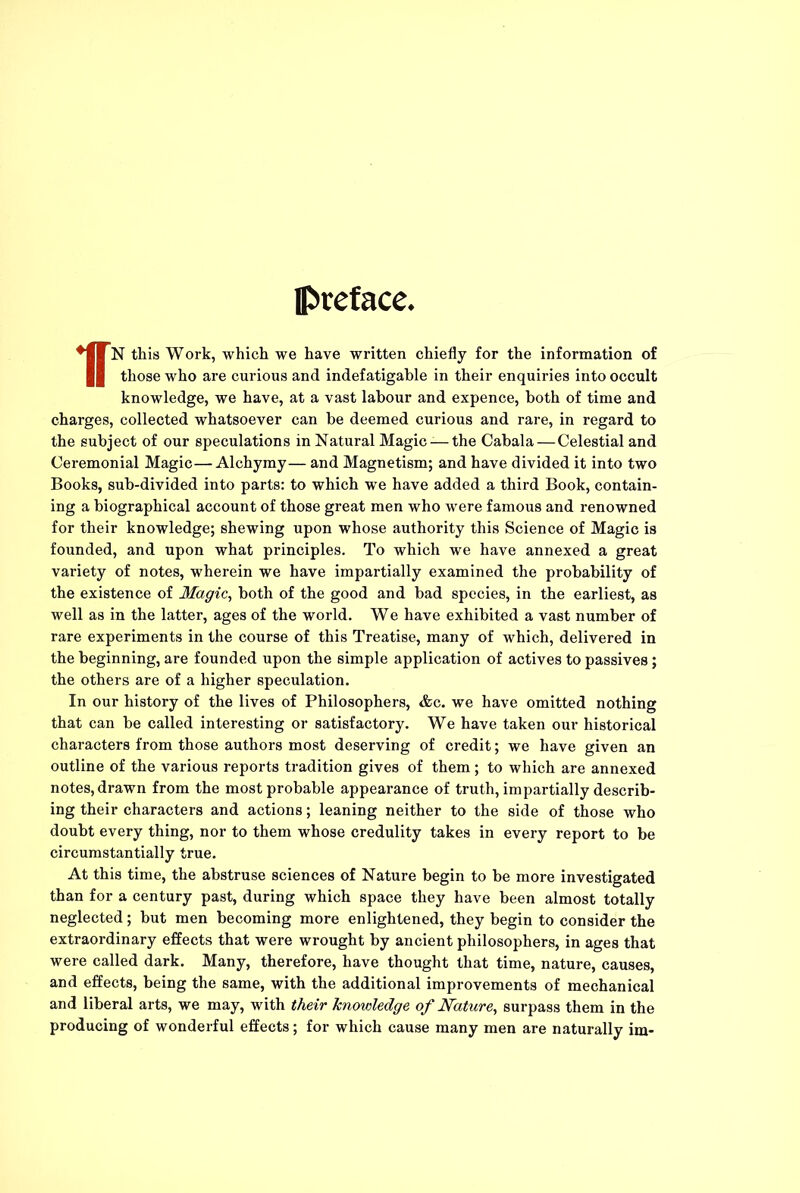 preface, *||N this Work, which we have written chiefly for the information of || those who are curious and indefatigable in their enquiries into occult knowledge, we have, at a vast labour and expence, both of time and charges, collected whatsoever can he deemed curious and rare, in regard to the subject of our speculations in Natural Magic —the Cabala — Celestial and Ceremonial Magic—Alchymy— and Magnetism; and have divided it into two Books, sub-divided into parts: to which we have added a third Book, contain- ing a biographical account of those great men who were famous and renowned for their knowledge; shewing upon whose authority this Science of Magic is founded, and upon what principles. To which we have annexed a great variety of notes, wherein we have impartially examined the probability of the existence of Magic, both of the good and bad species, in the earliest, as well as in the latter, ages of the world. We have exhibited a vast number of rare experiments in the course of this Treatise, many of which, delivered in the beginning, are founded upon the simple application of actives to passives; the others are of a higher speculation. In our history of the lives of Philosophers, &c. we have omitted nothing that can be called interesting or satisfactory. We have taken our historical characters from those authors most deserving of credit; we have given an outline of the various reports tradition gives of them ; to which are annexed notes, drawn from the most probable appearance of truth, impartially describ- ing their characters and actions; leaning neither to the side of those who doubt every thing, nor to them whose credulity takes in every report to be circumstantially true. At this time, the abstruse sciences of Nature begin to be more investigated than for a century past, during which space they have been almost totally neglected; but men becoming more enlightened, they begin to consider the extraordinary effects that were wrought by ancient philosophers, in ages that were called dark. Many, therefore, have thought that time, nature, causes, and effects, being the same, with the additional improvements of mechanical and liberal arts, we may, with their knowledge of Nature, surpass them in the producing of wonderful effects; for which cause many men are naturally im-