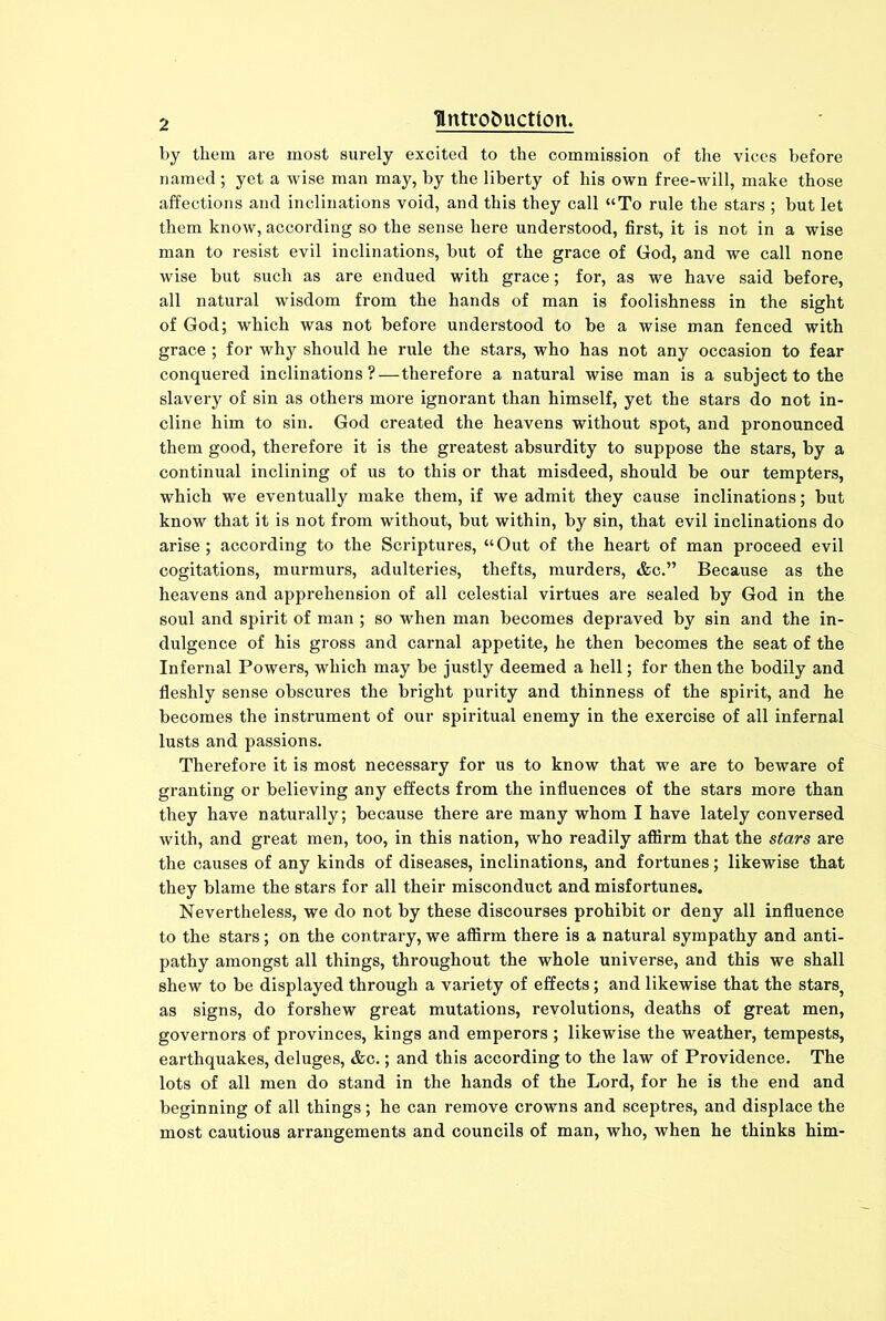 by them are most surely excited to the commission of the vices before named ; yet a wise man may, by the liberty of his own free-will, make those affections and inclinations void, and this they call “To rule the stars ; but let them know, according so the sense here understood, first, it is not in a wise man to resist evil inclinations, but of the grace of God, and we call none wise but such as are endued with grace; for, as we have said before, all natural wisdom from the hands of man is foolishness in the sight of God; which was not before understood to be a wise man fenced with grace ; for why should he rule the stars, who has not any occasion to fear conquered inclinations?—therefore a natural wise man is a subject to the slavery of sin as others more ignorant than himself, yet the stars do not in- cline him to sin. God created the heavens without spot, and pronounced them good, therefore it is the greatest absurdity to suppose the stars, by a continual inclining of us to this or that misdeed, should be our tempters, which we eventually make them, if we admit they cause inclinations; but know that it is not from without, but within, by sin, that evil inclinations do arise; according to the Scriptures, “Out of the heart of man proceed evil cogitations, murmurs, adulteries, thefts, murders, &c.” Because as the heavens and apprehension of all celestial virtues are sealed by God in the soul and spirit of man ; so when man becomes depraved by sin and the in- dulgence of his gross and carnal appetite, he then becomes the seat of the Infernal Powers, which may be justly deemed a hell; for then the bodily and fleshly sense obscures the bright purity and thinness of the spirit, and he becomes the instrument of our spiritual enemy in the exercise of all infernal lusts and passions. Therefore it is most necessary for us to know that we are to beware of granting or believing any effects from the influences of the stars more than they have naturally; because there are many whom I have lately conversed with, and great men, too, in this nation, who readily affirm that the stars are the causes of any kinds of diseases, inclinations, and fortunes; likewise that they blame the stars for all their misconduct and misfortunes. Nevertheless, we do not by these discourses prohibit or deny all influence to the stars; on the contrary, we affirm there is a natural sympathy and anti- pathy amongst all things, throughout the whole universe, and this we shall shew to be displayed through a variety of effects; and likewise that the stars} as signs, do forshew great mutations, revolutions, deaths of great men, governors of provinces, kings and emperors ; likewise the weather, tempests, earthquakes, deluges, &c.; and this according to the law of Providence. The lots of all men do stand in the hands of the Lord, for he is the end and beginning of all things; he can remove crowns and sceptres, and displace the most cautious arrangements and councils of man, who, when he thinks him-