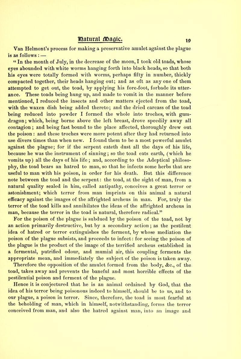 Van Helmont’s process for making a preservative amulet against the plague is as follows : — “ In the month of July, in the decrease of the moon, I took old toads, whose eyes abounded with white worms hanging forth into black heads, so that both his eyes were totally formed with worms, perhaps fifty in number, thickly compacted together, their heads hanging out; and as oft as any one of them attempted to get out, the toad, by applying his fore-foot, forbade its utter- ance. These toads being hung up, and made to vomit in the manner before mentioned, I reduced the insects and other matters ejected from the toad, with the waxen dish being added thereto; and the dried carcass of the toad being reduced into powder I formed the whole into troches, with gum- dragon ; which, being borne above the left breast, drove speedily away all contagion ; and being fast bound to the place affected, thoroughly drew out the poison : and these troches were more potent after they had returned into use divers times than when new. I found them to be a most powerful amulet against the plague; for if the serpent eateth dust all the days of his life, because he was the instrument of sinning; so the toad eats earth, (which he vomits up) all the days of his life ; and, according to the Adeptical philoso- phy, the toad bears an hatred to man, so that he infects some herbs that are useful to man with his poison, in order for his death. But this difference note between the toad and the serpent: the toad, at the sight of man, from a natural quality sealed in him, called antipathy, conceives a great terror or astonishment; which terror from man imprints on this animal a natural efficacy against the images of the affrighted archeus in man. For, truly the terror of the toad kills and annihilates the ideas of the affrighted archeus in man, because the terror in the toad is natural, therefore radical.” For the poison of the plague is subdued by the poison of the toad, not by an action primarily destructive, but by a secondary action; as the pestilent idea of hatred or terror extinguishes the ferment, by whose mediation the poison of the plague subsists, and proceeds to infect: for seeing the poison of the plague is the product of the image of the terrified archeus established in a fermental, putrified odour, and mumial air, this coupling ferments the appropriate mean, and immediately the subject of the poison is taken away. Therefore the opposition of the amulet formed from the body, &c., of the toad, takes away and prevents the baneful and most horrible effects of the pestilential poison and ferment of the plague. Hence it is conjectured that he is an animal ordained by God, that the idea of his terror being poisonous indeed to himself, should be to us, and to our plague, a poison in terror. Since, therefore, the toad is most fearful at the beholding of man, which in himself, notwithstanding, forms the terror conceived from man, and also the hatred against man, into an image and