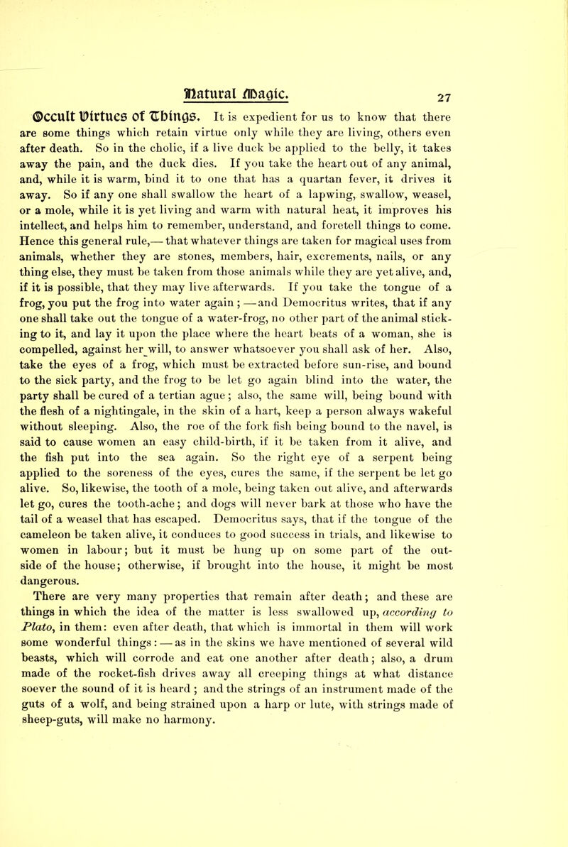 ©ccult Virtues Of Ublncjs. It is expedient for us to know that there are some things whieh retain virtue only while they are living, others even after death. So in the cholic, if a live duck be applied to the belly, it takes away the pain, and the duck dies. If you take the heart out of any animal, and, while it is warm, bind it to one that has a quartan fever, it drives it away. So if any one shall swallow the heart of a lapwing, swallow, weasel, or a mole, while it is yet living and warm with natural heat, it improves his intellect, and helps him to remember, understand, and foretell things to come. Hence this general rule,— that whatever things are taken for magical uses from animals, whether they are stones, members, hair, excrements, nails, or any thing else, they must be taken from those animals while they are yet alive, and, if it is possible, that they may live afterwards. If you take the tongue of a frog, you put the frog into water again ; — and Democritus writes, that if any one shall take out the tongue of a water-frog, no other part of the animal stick- ing to it, and lay it upon the place where the heart beats of a woman, she is compelled, against her_will, to answer whatsoever you shall ask of her. Also, take the eyes of a frog, which must be extracted before sun-rise, and bound to the sick party, and the frog to be let go again blind into the water, the party shall be cured of a tertian ague; also, the same will, being bound with the flesh of a nightingale, in the skin of a hart, keep a person always wakeful without sleeping. Also, the roe of the fork fish being bound to the navel, is said to cause women an easy child-birth, if it be taken from it alive, and the fish put into the sea again. So the right eye of a serpent being applied to the soreness of the eyes, cures the same, if the serpent be let go alive. So, likewise, the tooth of a mole, being taken out alive, and afterwards let go, cures the tooth-ache; and dogs will never bark at those who have the tail of a weasel that has escaped. Democritus says, that if the tongue of the cameleon be taken alive, it conduces to good success in trials, and likewise to women in labour; but it must be hung up on some part of the out- side of the house; otherwise, if brought into the house, it might be most dangerous. There are very many properties that remain after death; and these are things in which the idea of the matter is less swallowed up, according to Plato, in them: even after death, that which is immortal in them will work some wonderful things : — as in the skins we have mentioned of several wild beasts, which will corrode and eat one another after death; also, a drum made of the rocket-fish drives away all creeping things at what distance soever the sound of it is heard; and the strings of an instrument made of the guts of a wolf, and being strained upon a harp or lute, with strings made of sheep-guts, will make no harmony.