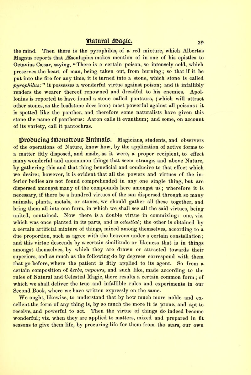 the mind. Then there is the pyrophilus, of a red mixture, which Albertus Magnus reports that ^Esculapius makes mention of in one of his epistles to Octavius Caesar, saying, “ There is a certain poison, so intensely cold, which preserves the heart of man, being taken out, from burning; so that if it be put into the fire for any time, it is turned into a stone, which stone is called pyrophilusit possesses a wonderful virtue against poison; and it infallibly renders the wearer thereof renowned and dreadful to his enemies. Apol- lonius is reported to have found a stone called pantaura, (which will attract other stones, as the loadstone does iron) most powerful against all poisons: it is spotted like the panther, and therefore some naturalists have given this stone the name of pantherus: Aaron calls it evanthum; and some, on account of its variety, call it pantochras. iprofcmdng monstrous BnimalS. Magicians, students, and observers of the operations of Nature, know how, by the application of active forms to a matter fitly disposed, and made, as it were, a proper recipient, to effect many wonderful and uncommon things that seem strange, and above Nature, by gathering this and that thing beneficial and conducive to that effect which we desire; however, it is evident that all the powers and virtues of the in- ferior bodies are not found comprehended in any one single thing, but are dispersed amongst many of the compounds here amongst us; wherefore it is necessary, if there be a hundred virtues of the sun dispersed through so many animals, plants, metals, or stones, we should gather all these together, and bring them all into one form, in which we shall see all the said virtues, being united, contained. Now there is a double virtue in commixing: one, viz. which was once planted in its parts, and is celestial; the other is obtained by a certain artificial mixture of things, mixed among themselves, according to a due proportion, such as agree with the heavens under a certain constellation; and this virtue descends by a certain similitude or likeness that is in things amongst themselves, by which they are drawn or attracted towards their superiors, and as much as the following do by degrees correspond with them that go before, where the patient is fitly applied to its agent. So from a certain composition of herbs, vapours, and such like, made according to the rules of Natural and Celestial Magic, there results a certain common form; of which we shall deliver the true and infallible rules and experiments in our Second Book, where we have written expressly on the same. We ought, likewise, to understand that by how much more noble and ex- cellent the form of any thing is, by so much the more it is prone, and apt to receive, and powerful to act. Then the virtue of things do indeed become wonderful; viz. when they are applied to matters, mixed and prepared in fit seasons to give them life, by procuring life for them from the stars, our own